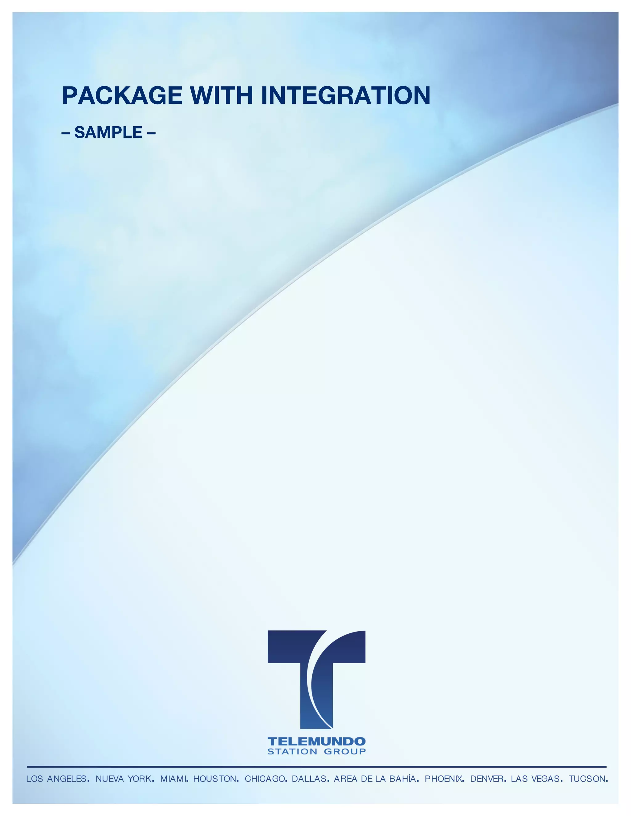 Telemundo Station Group
DIGITAL UNIT


 PACKAGE WITH INTEGRATION
 – SAMPLE –
 	
                                       	
  




        LOS ANGELES • NUEVA YORK • MIAMI • HOUSTON • CHICAGO • DALLAS • AREA DE LA BAHÍA • PHOENIX • DENVER • LAS VEGAS • TUCSON
 