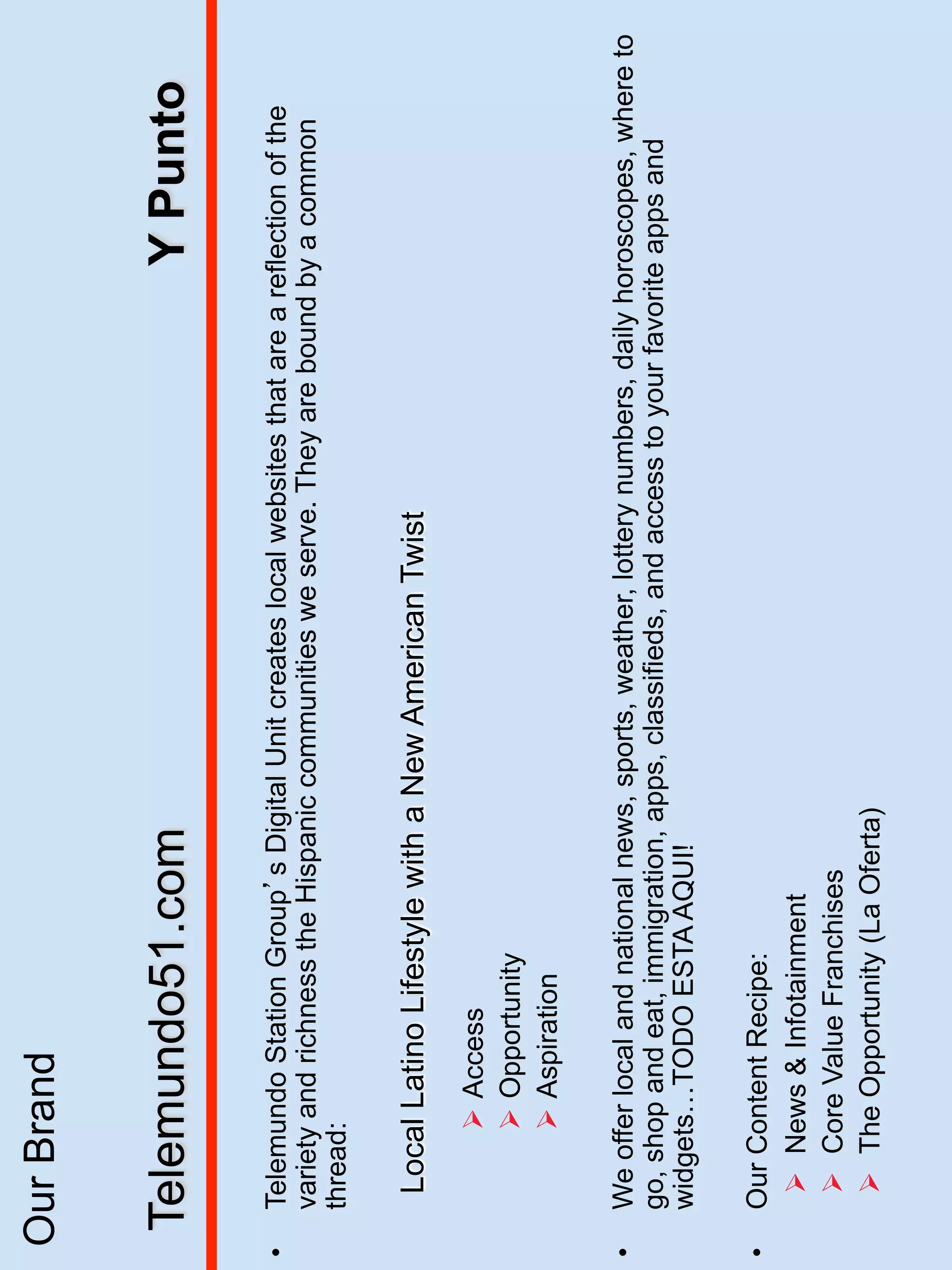 Our Brand


     Telemundo51.com                                                             Y Punto

•    Telemundo Station Group s Digital Unit creates local websites that are a reflection of the
     variety and richness the Hispanic communities we serve. They are bound by a common
     thread:

      Local Latino Lifestyle with a New American Twist
           Ø  Access
           Ø  Opportunity
           Ø  Aspiration

•    We offer local and national news, sports, weather, lottery numbers, daily horoscopes, where to
     go, shop and eat, immigration, apps, classifieds, and access to your favorite apps and
     widgets…TODO ESTA AQUI!

•    Our Content Recipe:
      Ø  News & Infotainment
      Ø  Core Value Franchises
      Ø  The Opportunity (La Oferta)
 