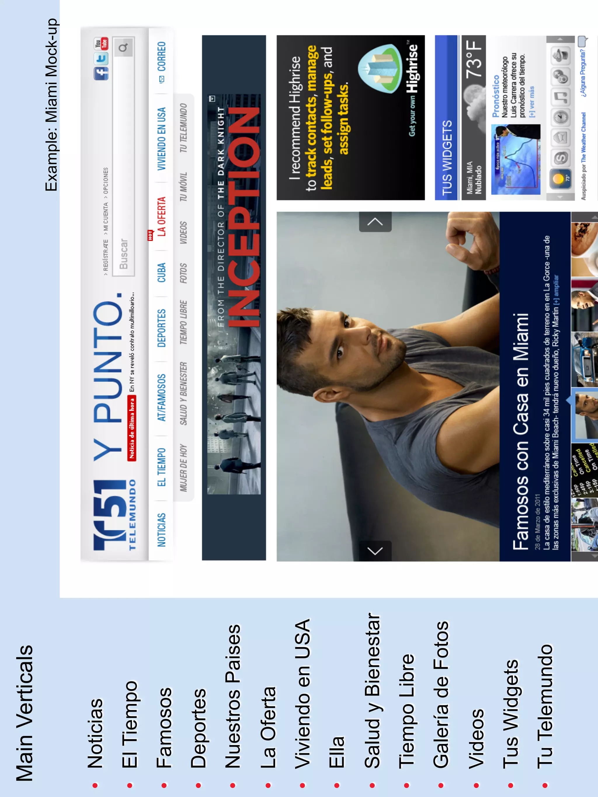 Main Verticals
                       Example: Miami Mock-up

•  Noticias
•  El Tiempo
•  Famosos
•  Deportes
•  Nuestros Paises
•  La Oferta
•  Viviendo en USA
•  Ella
•  Salud y Bienestar
•  Tiempo Libre
•  Galería de Fotos
•  Videos
•  Tus Widgets
•  Tu Telemundo
 
