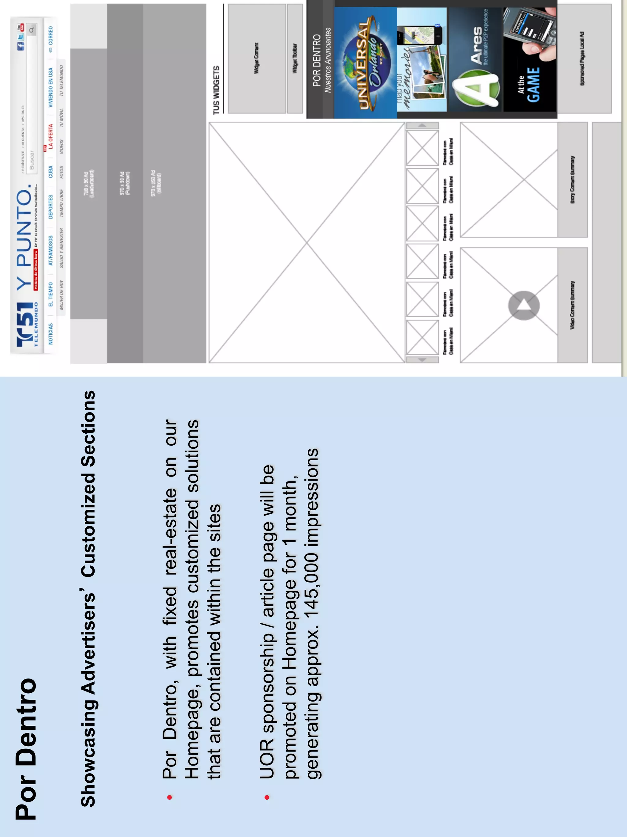 Por Dentro

Showcasing Advertisers Customized Sections



 •  Por Dentro, with fixed real-estate on our
    Homepage, promotes customized solutions
    that are contained within the sites

 •  UOR sponsorship / article page will be
    promoted on Homepage for 1 month,
    generating approx. 145,000 impressions
 