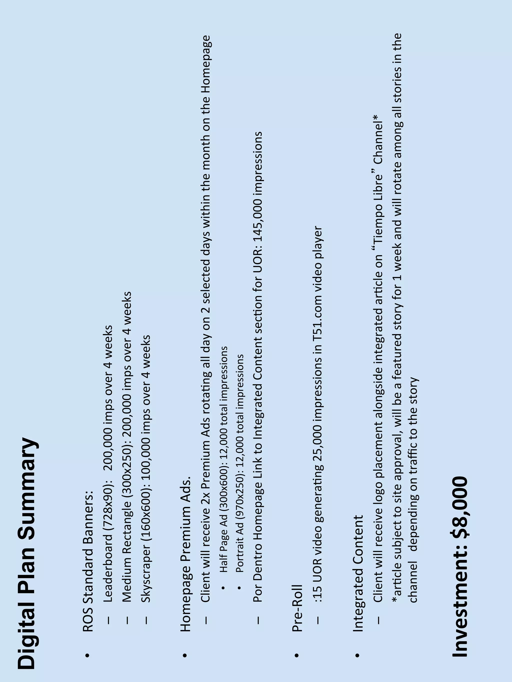 Digital Plan Summary

 •    ROS	
  Standard	
  Banners:	
  
        –  Leaderboard	
  (728x90):	
  	
  	
  200,000	
  imps	
  over	
  4	
  weeks	
  
        –  Medium	
  Rectangle	
  (300x250):	
  200,000	
  imps	
  over	
  4	
  weeks	
  
        –  Skyscraper	
  (160x600):	
  100,000	
  imps	
  over	
  4	
  weeks	
  


 •    Homepage	
  Premium	
  Ads.	
  	
  
        –  Client	
  will	
  receive	
  2x	
  Premium	
  Ads	
  rotaPng	
  all	
  day	
  on	
  2	
  selected	
  days	
  within	
  the	
  month	
  on	
  the	
  Homepage	
  
                  •    Half	
  Page	
  Ad	
  (300x600):	
  12,000	
  total	
  impressions	
  
                  •    Portrait	
  Ad	
  (970x250):	
  12,000	
  total	
  impressions	
  
        –  Por	
  Dentro	
  Homepage	
  Link	
  to	
  Integrated	
  Content	
  secPon	
  for	
  UOR:	
  145,000	
  impressions	
  


 •    Pre-­‐Roll	
  
        –  :15	
  UOR	
  video	
  generaPng	
  25,000	
  impressions	
  in	
  T51.com	
  video	
  player	
  


 •    Integrated	
  Content	
  
        –  Client	
  will	
  receive	
  logo	
  placement	
  alongside	
  integrated	
  arPcle	
  on	
   Tiempo	
  Libre 	
  Channel*	
  
             	
  *arPcle	
  subject	
  to	
  site	
  approval,	
  will	
  be	
  a	
  featured	
  story	
  for	
  1	
  week	
  and	
  will	
  rotate	
  among	
  all	
  stories	
  in	
  the	
  
                channel	
  	
  	
  depending	
  on	
  traﬃc	
  to	
  the	
  story	
  
        	
  

 Investment:	
  $8,000	
  
 