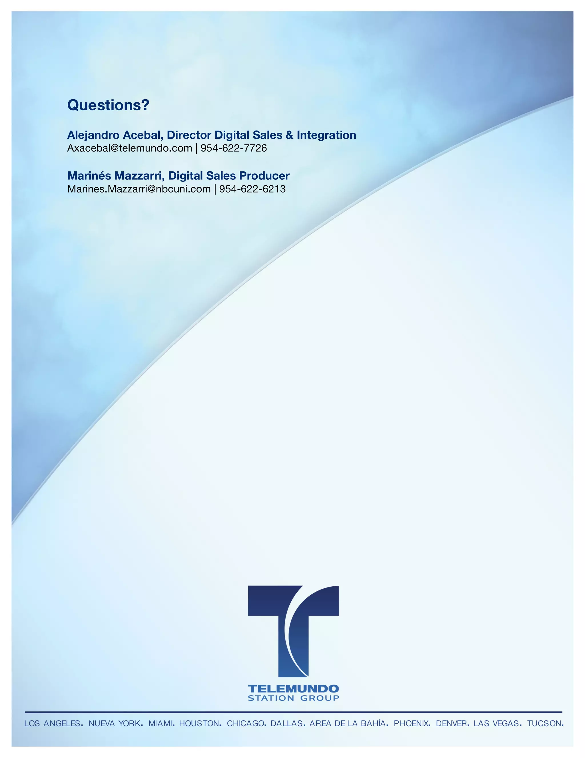 Telemundo Station Group
DIGITAL UNIT
 	
                                       	
  



        Questions?
        Alejandro Acebal, Director Digital Sales & Integration
        Axacebal@telemundo.com | 954-622-7726

        Marinés Mazzarri, Digital Sales Producer
        Marines.Mazzarri@nbcuni.com | 954-622-6213




        LOS ANGELES • NUEVA YORK • MIAMI • HOUSTON • CHICAGO • DALLAS • AREA DE LA BAHÍA • PHOENIX • DENVER • LAS VEGAS • TUCSON
 