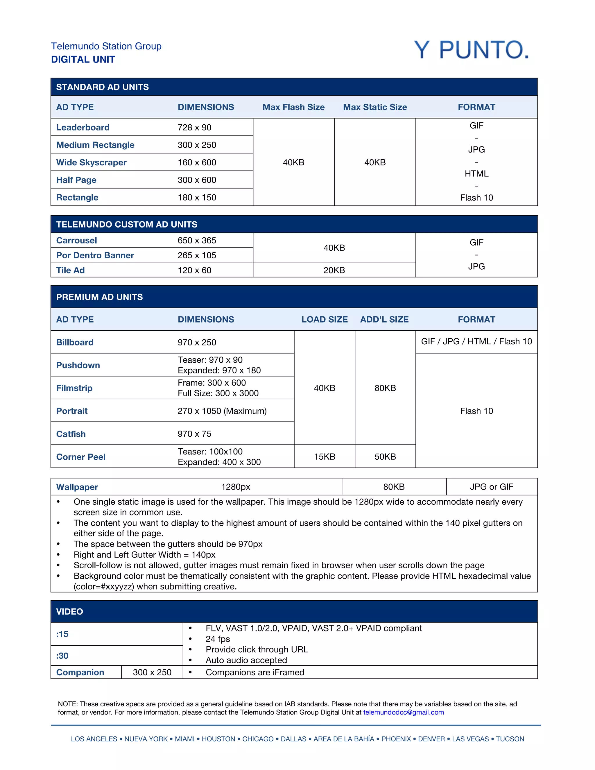 Telemundo Station Group
DIGITAL UNIT
  	
  
 STANDARD AD UNITS

 AD TYPE                               DIMENSIONS                 Max Flash Size            Max Static Size                      FORMAT

 Leaderboard                           728 x 90                                                                                      GIF
                                                                                                                                      -
 Medium Rectangle                      300 x 250
                                                                                                                                    JPG
 Wide Skyscraper                       160 x 600                         40KB                      40KB                               -
                                                                                                                                   HTML
 Half Page                             300 x 600
                                                                                                                                      -
 Rectangle                             180 x 150                                                                                  Flash 10


 TELEMUNDO CUSTOM AD UNITS
 Carrousel                             650 x 365                                                                                     GIF
                                                                                      40KB
 Por Dentro Banner                     265 x 105                                                                                      -
 Tile Ad                               120 x 60                                       20KB                                           JPG


 PREMIUM AD UNITS

 AD TYPE                               DIMENSIONS                              LOAD SIZE          ADD’L SIZE                     FORMAT

 Billboard                             970 x 250                                                                      GIF / JPG / HTML / Flash 10

                                       Teaser: 970 x 90
 Pushdown
                                       Expanded: 970 x 180
                                       Frame: 300 x 600
 Filmstrip                                                                         40KB                80KB
                                       Full Size: 300 x 3000

 Portrait                              270 x 1050 (Maximum)                                                                       Flash 10

 Catfish                               970 x 75

                                       Teaser: 100x100
 Corner Peel                                                                       15KB                50KB
                                       Expanded: 400 x 300

 Wallpaper                                              1280px                                           80KB                        JPG or GIF
 •       One single static image is used for the wallpaper. This image should be 1280px wide to accommodate nearly every
         screen size in common use.
 •       The content you want to display to the highest amount of users should be contained within the 140 pixel gutters on
         either side of the page.
 •       The space between the gutters should be 970px
 •       Right and Left Gutter Width = 140px
 •       Scroll-follow is not allowed, gutter images must remain fixed in browser when user scrolls down the page
 •       Background color must be thematically consistent with the graphic content. Please provide HTML hexadecimal value
         (color=#xxyyzz) when submitting creative.

 VIDEO	
  
                                          •          FLV, VAST 1.0/2.0, VPAID, VAST 2.0+ VPAID compliant
 :15
                                          •          24 fps
                                          •          Provide click through URL
 :30
                                          •          Auto audio accepted
 Companion               300 x 250        •          Companions are iFramed
  	
                                          	
  

 NOTE: These creative specs are provided as a general guideline based on IAB standards. Please note that there may be variables based on the site, ad
 format, or vendor. For more information, please contact the Telemundo Station Group Digital Unit at telemundodcc@gmail.com


         LOS ANGELES • NUEVA YORK • MIAMI • HOUSTON • CHICAGO • DALLAS • AREA DE LA BAHÍA • PHOENIX • DENVER • LAS VEGAS • TUCSON
 
