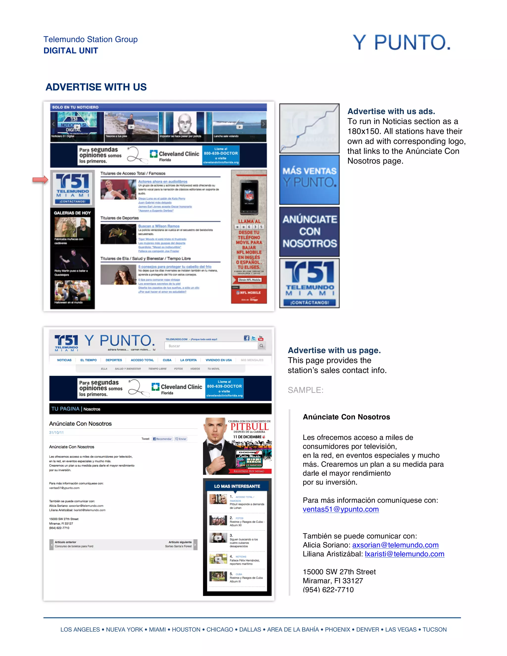 Telemundo Station Group
DIGITAL UNIT



ADVERTISE WITH US

                                                                                             Advertise with us ads.
                                                                                             To run in Noticias section as a
                                                                                             180x150. All stations have their
                                                                                             own ad with corresponding logo,
                                                                                             that links to the Anúnciate Con
                                                                                             Nosotros page.




                                                                          Advertise with us page.
                                                                          This page provides the
                                                                          stationʼs sales contact info.

                                                                          SAMPLE:


                                                                               Anúnciate Con Nosotros

                                                                               Les ofrecemos acceso a miles de
                                                                               consumidores por televisión,
                                                                               en la red, en eventos especiales y mucho
                                                                               más. Crearemos un plan a su medida para
                                                                               darle el mayor rendimiento
                                                                               por su inversión.

                                                                               Para más información comuníquese con:
                                                                               ventas51@ypunto.com


                                                                               También se puede comunicar con:
                                                                               Alicia Soriano: axsorian@telemundo.com
                                                                               Liliana Aristizábal: lxaristi@telemundo.com

                                                                               15000 SW 27th Street
                                                                               Miramar, Fl 33127
                                                                               (954) 622-7710




    LOS ANGELES • NUEVA YORK • MIAMI • HOUSTON • CHICAGO • DALLAS • AREA DE LA BAHÍA • PHOENIX • DENVER • LAS VEGAS • TUCSON
 