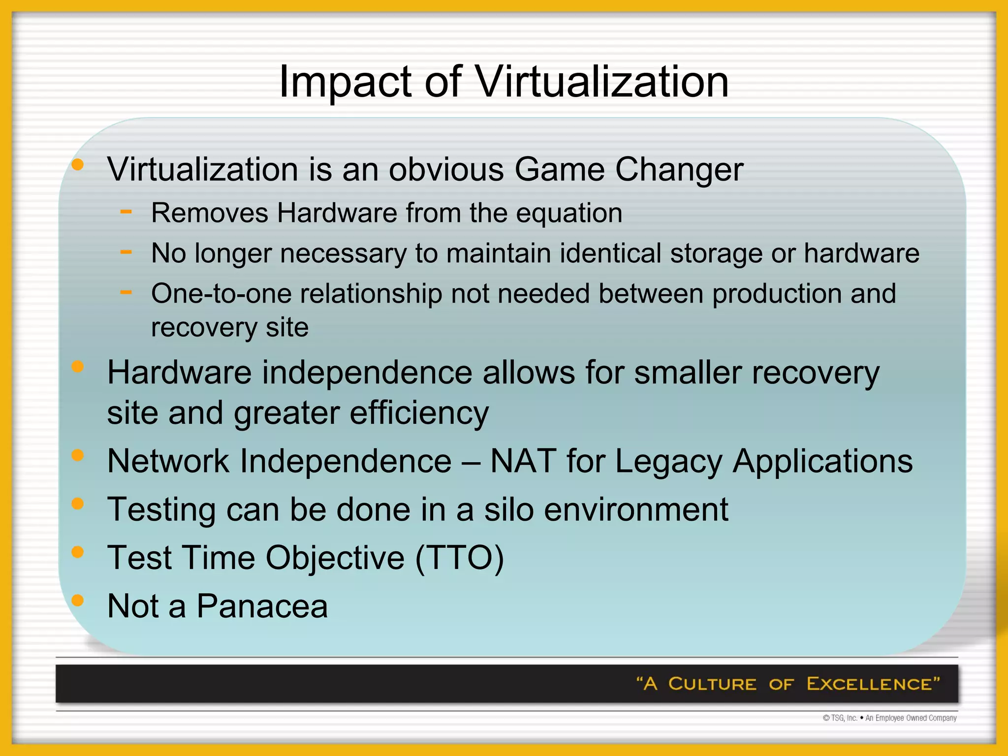 Impact of Virtualization
•   Virtualization is an obvious Game Changer
    -   Removes Hardware from the equation
    -   No longer necessary to maintain identical storage or hardware
    -   One-to-one relationship not needed between production and
        recovery site
•   Hardware independence allows for smaller recovery
    site and greater efficiency
•   Network Independence – NAT for Legacy Applications
•   Testing can be done in a silo environment
•   Test Time Objective (TTO)
•   Not a Panacea
 
