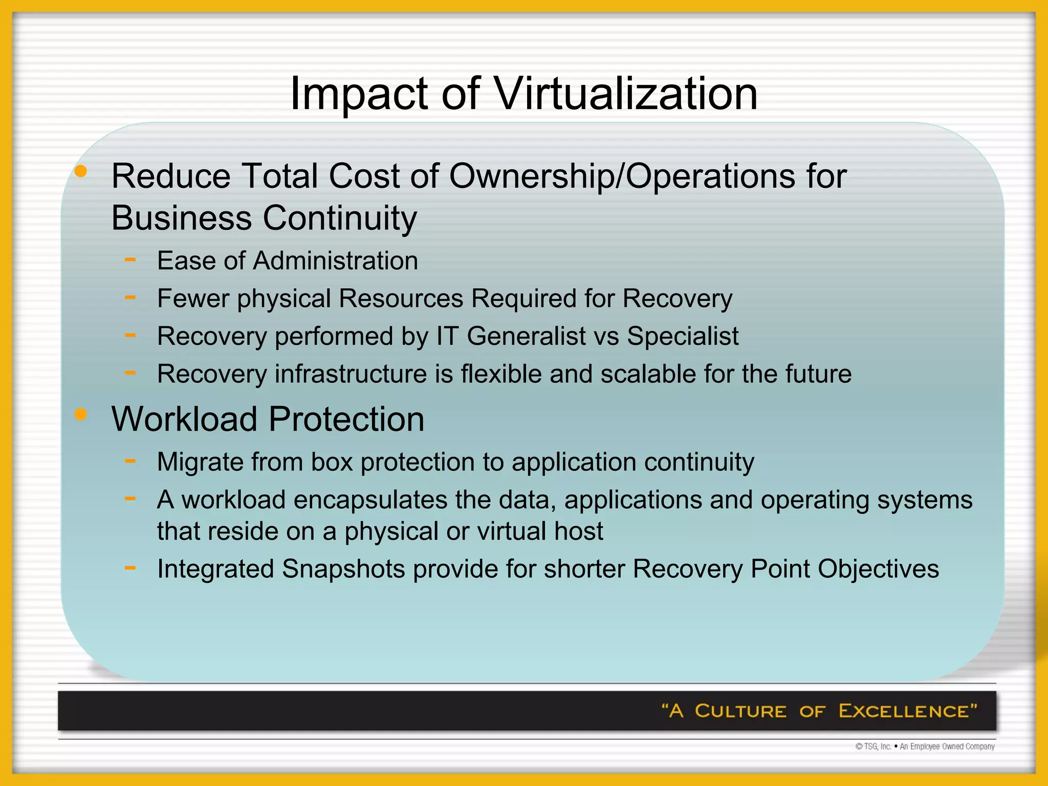 Impact of Virtualization
•   Reduce Total Cost of Ownership/Operations for
    Business Continuity
    -   Ease of Administration
    -   Fewer physical Resources Required for Recovery
    -   Recovery performed by IT Generalist vs Specialist
    -   Recovery infrastructure is flexible and scalable for the future
•   Workload Protection
    -   Migrate from box protection to application continuity
    -   A workload encapsulates the data, applications and operating systems
        that reside on a physical or virtual host
    -   Integrated Snapshots provide for shorter Recovery Point Objectives
 