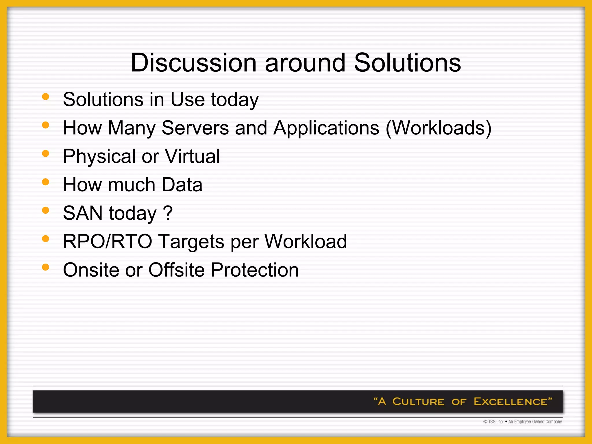 Discussion around Solutions
•   Solutions in Use today
•   How Many Servers and Applications (Workloads)
•   Physical or Virtual
•   How much Data
•   SAN today ?
•   RPO/RTO Targets per Workload
•   Onsite or Offsite Protection
 