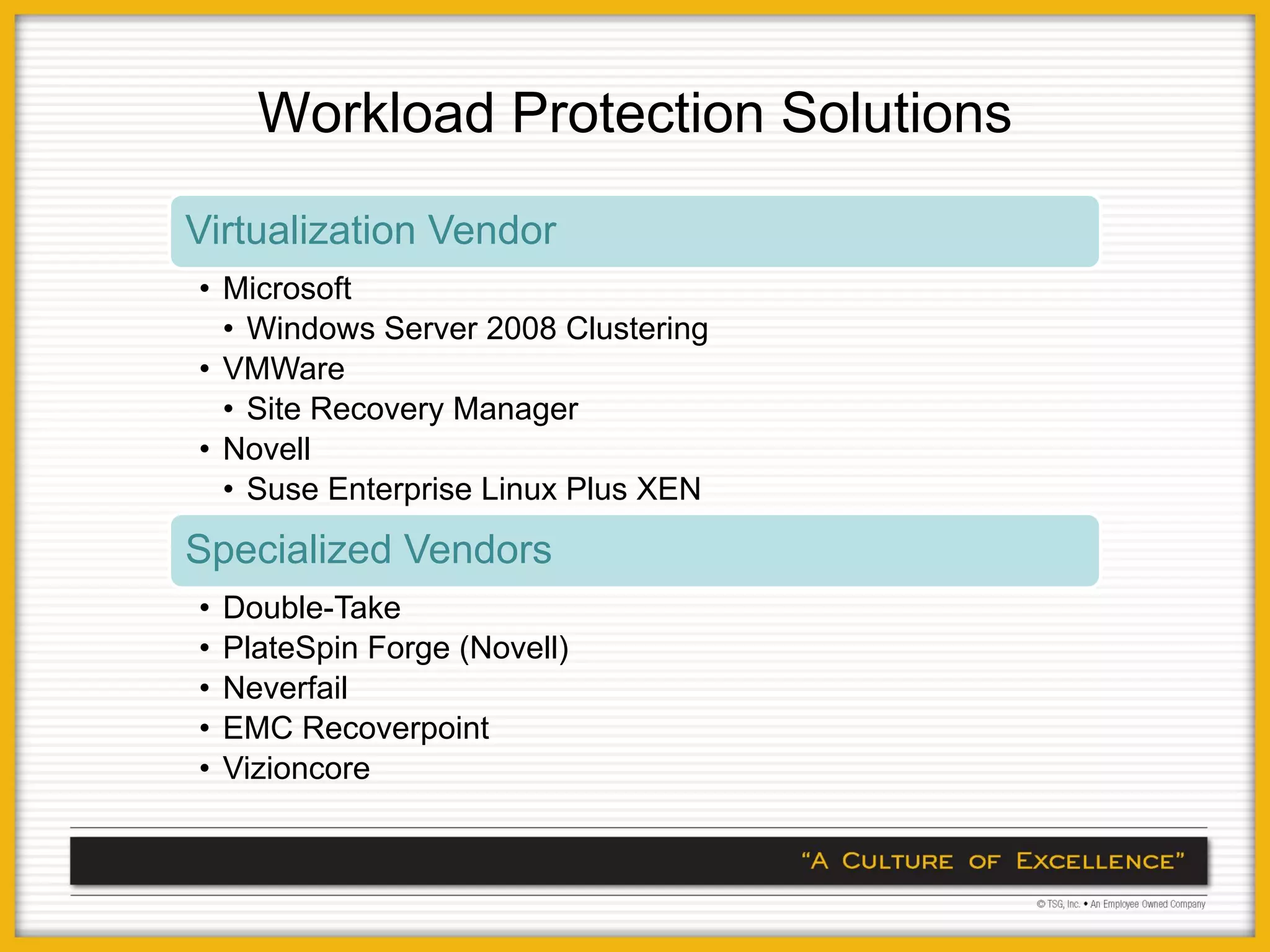 Workload Protection Solutions
Virtualization Vendor
• Microsoft
  • Windows Server 2008 Clustering
• VMWare
  • Site Recovery Manager
• Novell
  • Suse Enterprise Linux Plus XEN
Specialized Vendors
•   Double-Take
•   PlateSpin Forge (Novell)
•   Neverfail
•   EMC Recoverpoint
•   Vizioncore
 