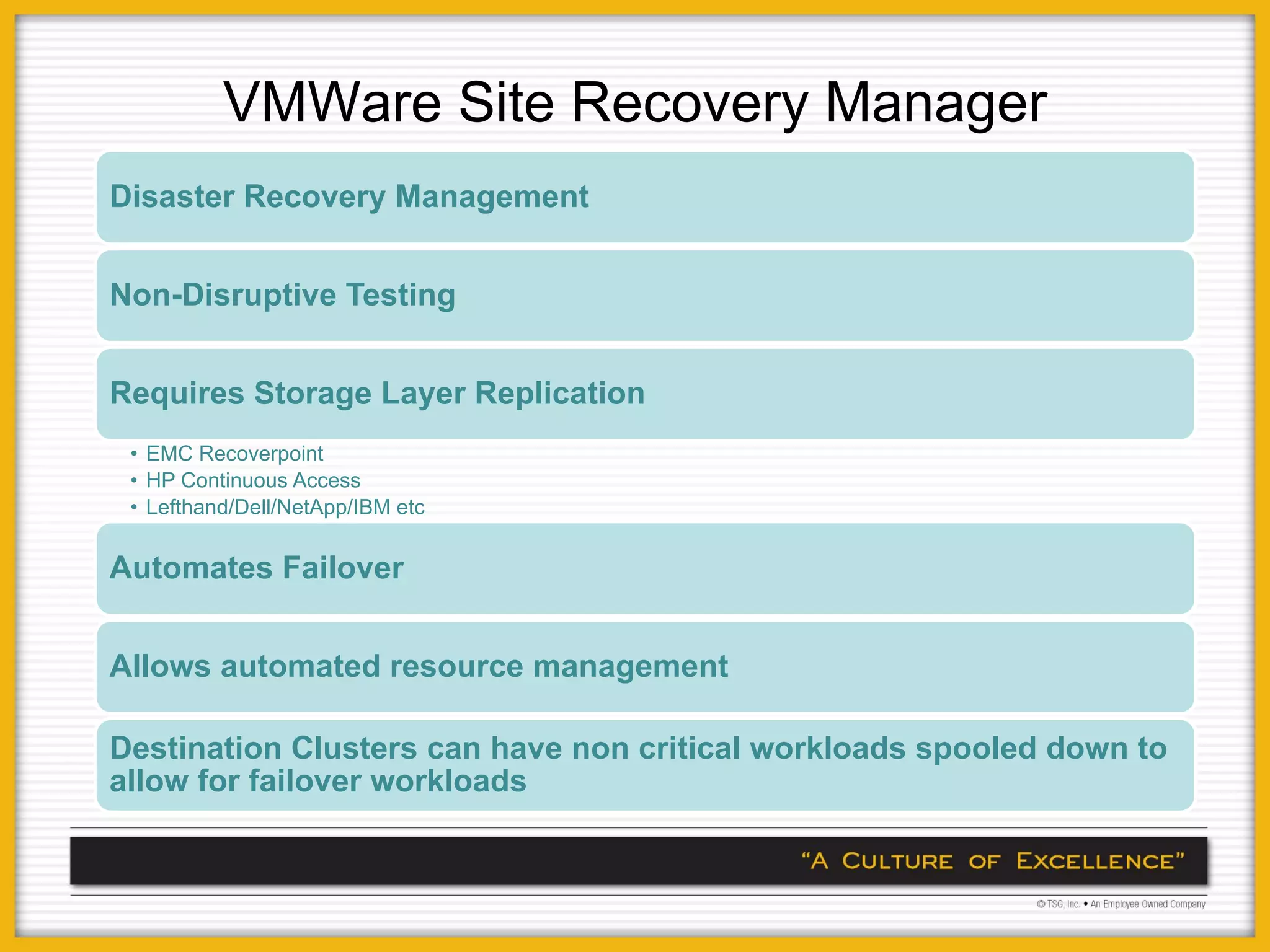 VMWare Site Recovery Manager
Disaster Recovery Management


Non-Disruptive Testing


Requires Storage Layer Replication
 • EMC Recoverpoint
 • HP Continuous Access
 • Lefthand/Dell/NetApp/IBM etc


Automates Failover


Allows automated resource management

Destination Clusters can have non critical workloads spooled down to
allow for failover workloads
 