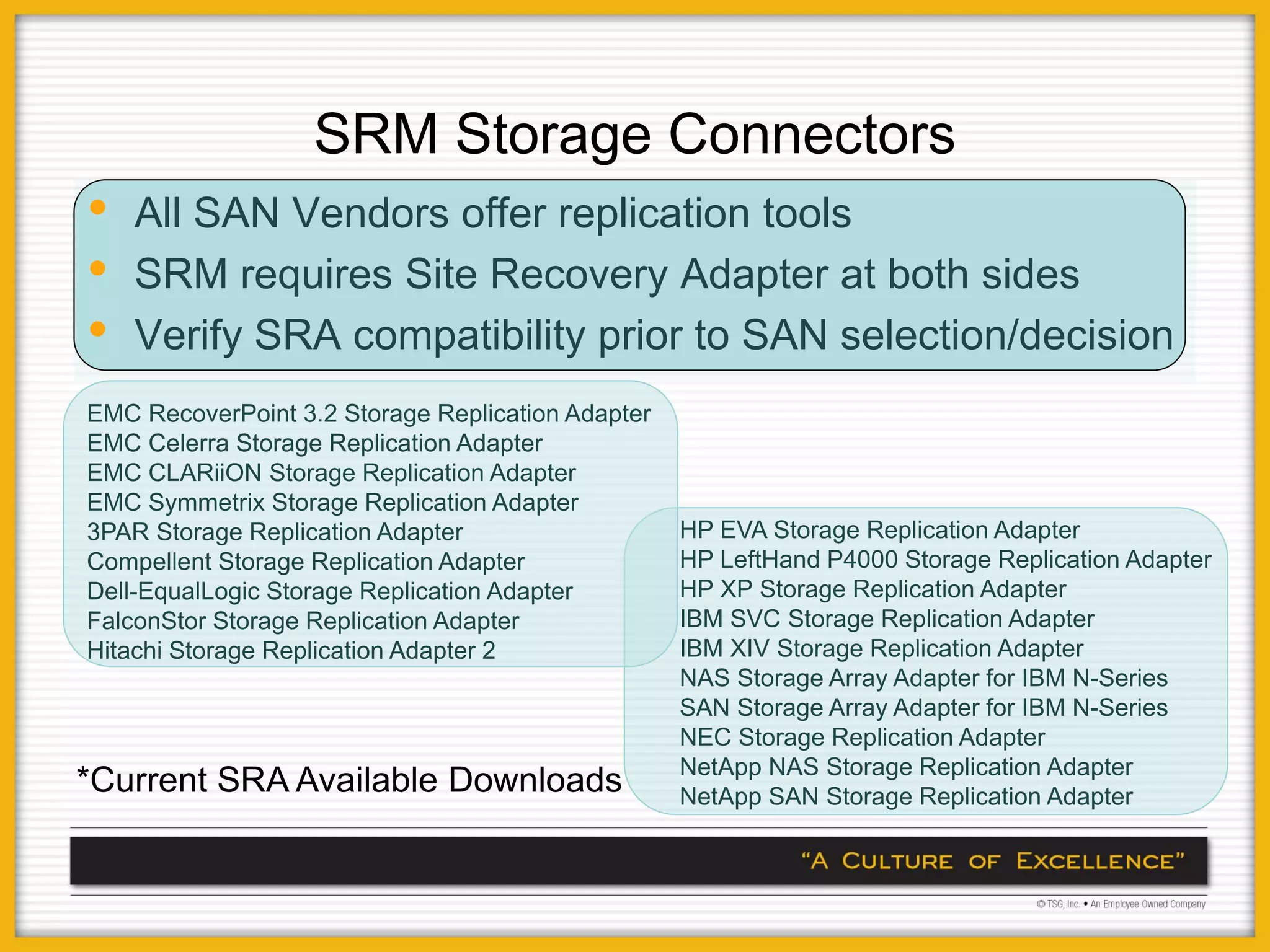SRM Storage Connectors
•   All SAN Vendors offer replication tools
•   SRM requires Site Recovery Adapter at both sides
•   Verify SRA compatibility prior to SAN selection/decision
EMC RecoverPoint 3.2 Storage Replication Adapter
EMC Celerra Storage Replication Adapter
EMC CLARiiON Storage Replication Adapter
EMC Symmetrix Storage Replication Adapter
3PAR Storage Replication Adapter                   HP EVA Storage Replication Adapter
Compellent Storage Replication Adapter             HP LeftHand P4000 Storage Replication Adapter
Dell-EqualLogic Storage Replication Adapter        HP XP Storage Replication Adapter
FalconStor Storage Replication Adapter             IBM SVC Storage Replication Adapter
Hitachi Storage Replication Adapter 2              IBM XIV Storage Replication Adapter
                                                   NAS Storage Array Adapter for IBM N-Series
                                                   SAN Storage Array Adapter for IBM N-Series
                                                   NEC Storage Replication Adapter
                                                   NetApp NAS Storage Replication Adapter
*Current SRA Available Downloads                   NetApp SAN Storage Replication Adapter
 