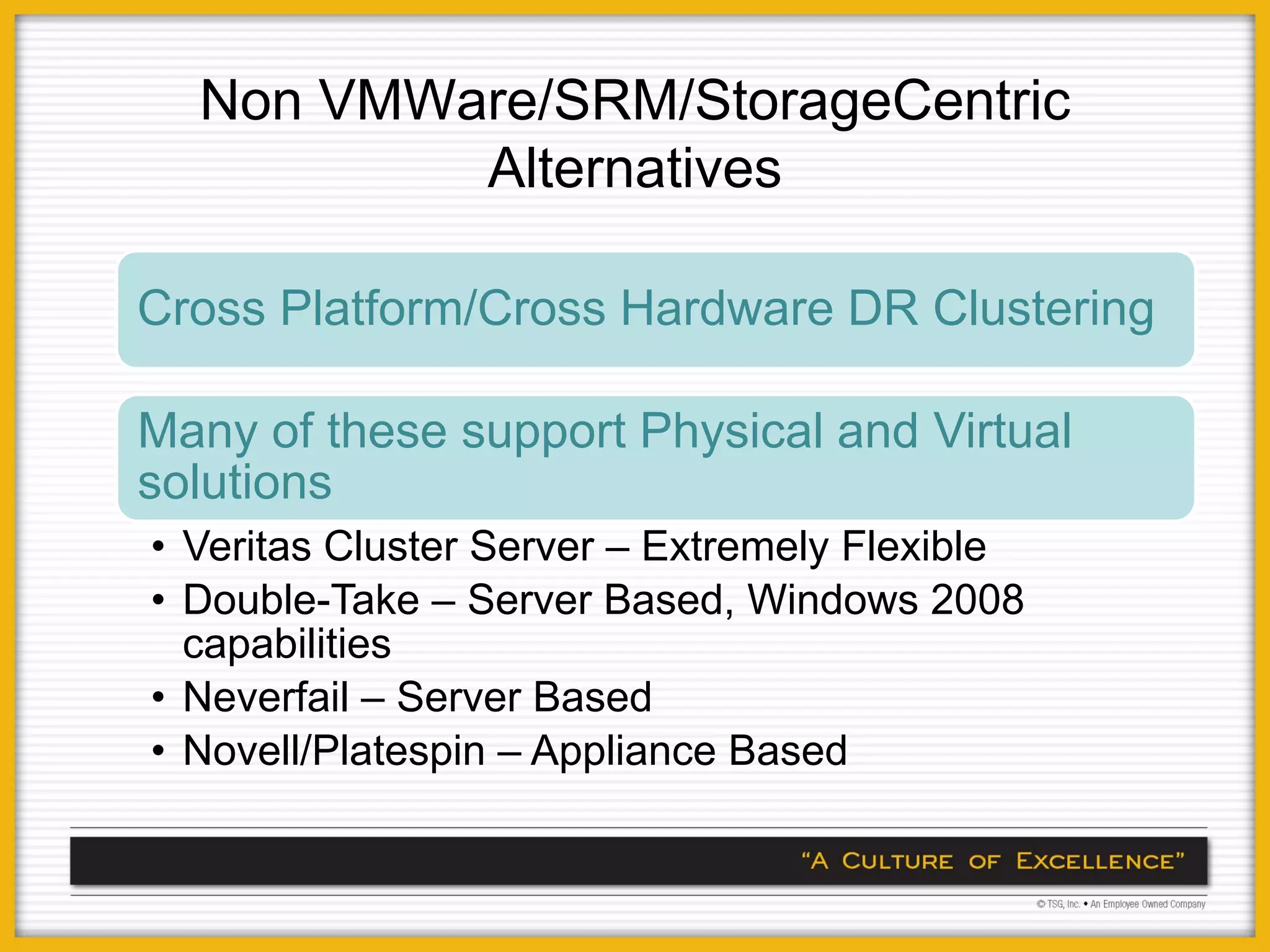 Non VMWare/SRM/StorageCentric
          Alternatives

Cross Platform/Cross Hardware DR Clustering

Many of these support Physical and Virtual
solutions
• Veritas Cluster Server – Extremely Flexible
• Double-Take – Server Based, Windows 2008
  capabilities
• Neverfail – Server Based
• Novell/Platespin – Appliance Based
 