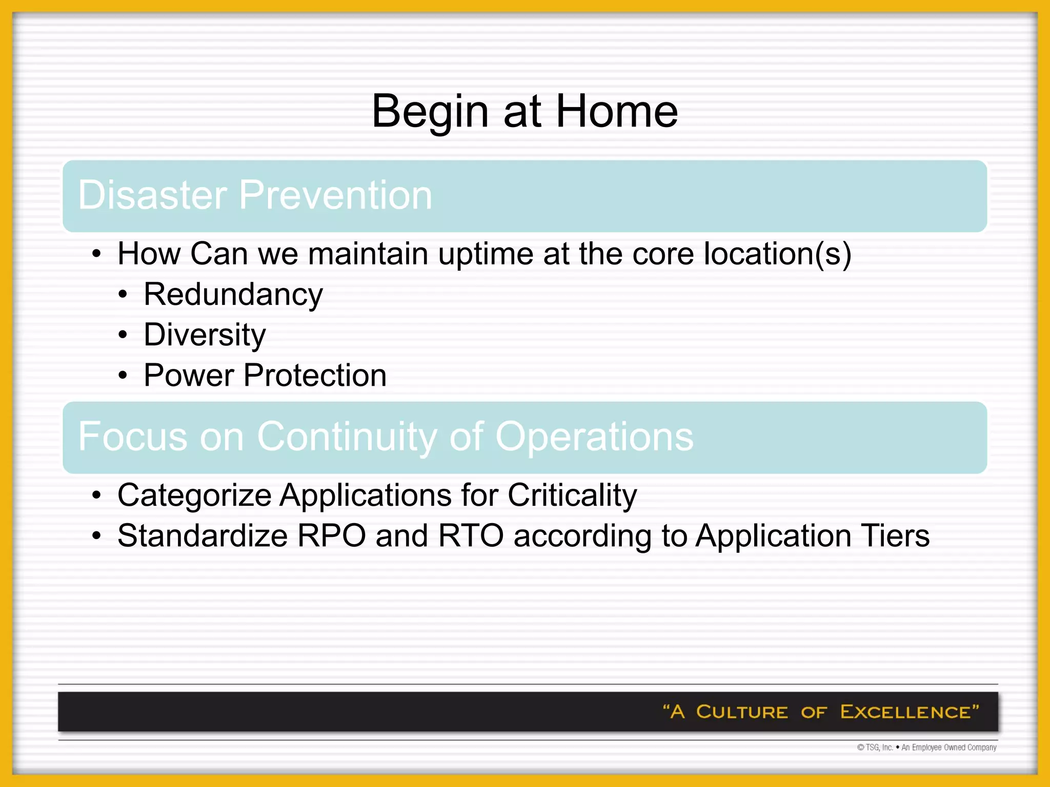Begin at Home
Disaster Prevention
• How Can we maintain uptime at the core location(s)
  • Redundancy
  • Diversity
  • Power Protection

Focus on Continuity of Operations
• Categorize Applications for Criticality
• Standardize RPO and RTO according to Application Tiers
 