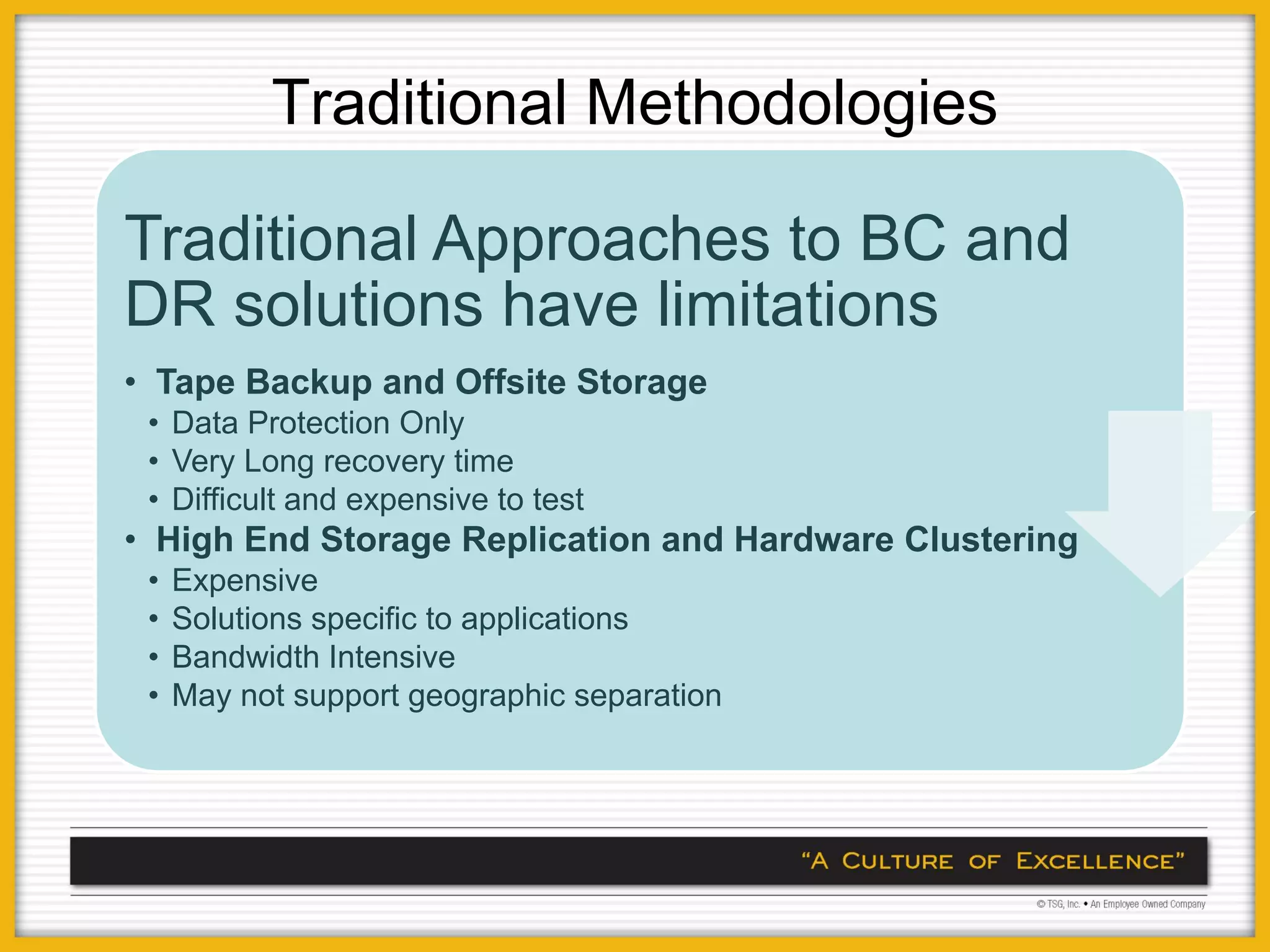 Traditional Methodologies

Traditional Approaches to BC and
DR solutions have limitations
• Tape Backup and Offsite Storage
 • Data Protection Only
 • Very Long recovery time
 • Difficult and expensive to test
• High End Storage Replication and Hardware Clustering
 •   Expensive
 •   Solutions specific to applications
 •   Bandwidth Intensive
 •   May not support geographic separation
 