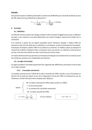 Exemple :
Une personne place à intérêts précomptés la somme de 30 000 Dh pour une durée de 6mois au taux
de 10%. Quel est le taux effectif de ce placement ?
𝑇 =
𝑡
1 −
𝑡 ⋅ 𝑛
36000
⇒ 𝑇 =
10
1 −
10 × 6
1200
= 10,526%
4. Escompte
4.1. Définition :
Un effet de commerce (Lettre de change ou billet à ordre) constate l’engagement pris par un débiteur
de payer à son créancier à une date déterminée une somme d’argent, montant de la dette qu’il a
contractée.
Si le créancier a besoin de cet argent (Liquidités) avant l’échéance stipulée, il cédera l’effet de
commerce, avec tous les droits qui s’y attachent, à une banque, suivant la technique de l’escompte :
le banquier escompteur achète l’effet et se substitue au créancier, le créditeur paiera au banquier le
montant de sa dette à l’échéance fixée. Le banquier verse, par avance, au créancier la somme qui lui
est due, mais avec des intérêts en moins comme prix du service rendu.
Ce moyen de financement qui permet aux entreprises de disposer du montant de leurs créances avant
leur échéance constitue une «mobilisation de créances».
4.2. Les agios d’escompte :
Les agios comptent l’escompte proprement dit, augmenté des différentes commissions et de la taxe
sur la valeur ajoutée.
4.2.1. L’escompte commercial :
L’escompte commercial est l’intérêt de la valeur nominale de l’effet, calculé au taux d’escompte en
fonction de la durée qui sépare le jour de la négociation (remise de l’effet à la banque) du jour de
l’échéance, l’année financière étant comptée pour 360 jours.
𝐸 = 𝑉𝑁 ×
𝑡
100
×
𝑛
360
𝐷′
𝑜ù 𝑜𝑛 𝑑é𝑑𝑢𝑖𝑡 𝑉𝐴 = 𝑉𝑁 − 𝐸
Soient :
VN : La valeur nominale de l’effet (valeur portée sur l’effet).
t : Le taux d’escompte.
E : Le montant de l’escompte commercial.
VA : La valeur actuelle de l’effet.
 