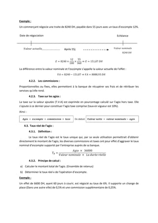 Exemple :
Un commerçant négocie une traite de 8240 DH, payable dans 55 jours avec un taux d’escompte 12%.
𝐸 = 8240 ×
12
100
×
55
360
⇒ 𝐸 = 151,07 𝐷𝐻
La différence entre la valeur nominale et l’escompte s’appelle la valeur actuelle de l’effet :
𝑉𝐴 = 8240 − 151,07 ⇒ 𝑉𝐴 = 8088,93 𝐷𝐻
4.2.2. Les commissions :
Proportionnelles ou fixes, elles permettent à la banque de récupérer ses frais et de rétribuer les
services qu’elle rend.
4.2.3. Taxe sur les agios :
La taxe sur la valeur ajoutée (T.V.A) est exprimée en pourcentage calculé sur l’agio hors taxe. Elle
s’ajoute à ce dernier pour constituer l’agio taxe comprise (taux en vigueur est 10%).
Ainsi :
𝑨𝒈𝒊𝒐 = 𝒆𝒔𝒄𝒐𝒎𝒑𝒕𝒆 + 𝒄𝒐𝒎𝒎𝒊𝒔𝒔𝒊𝒐𝒏 + 𝒕𝒂𝒙𝒆 On déduit 𝑽𝒂𝒍𝒆𝒖𝒓 𝒏𝒆𝒕𝒕𝒆 = 𝒗𝒂𝒍𝒆𝒖𝒓 𝒏𝒐𝒎𝒊𝒏𝒂𝒍𝒆 − 𝒂𝒈𝒊𝒐
4.3. Taux réel de l’agio :
4.3.1. Définition :
Le taux réel de l’agio est le taux unique qui, par sa seule utilisation permettrait d’obtenir
directement le montant de l’agio, les diverses commissions et taxes ont pour effet d’aggraver le taux
nominal d’escompte supporté par l’entreprise auprès de sa banque.
𝑇𝑅 =
𝐴𝑔𝑖𝑜 × 36000
𝑉𝑎𝑙𝑒𝑢𝑟 𝑛𝑜𝑚𝑖𝑛𝑎𝑙𝑒 × 𝐿𝑎 𝑑𝑢𝑟é𝑒 𝑟é𝑒𝑙𝑙𝑒
4.3.2. Principe de calcul :
a) Calculer le montant total de l’agio. (Ensemble de retenus)
b) Déterminer le taux réel x de l’opération d’escompte.
Exemple :
Un effet de 6600 DH, ayant 60 jours à courir, est négocié au taux de 6%. Il supporte un change de
place (Dans une autre ville) de 0,5% et une commission supplémentaire de 0,25%.
Date de négociation Echéance
𝑉𝑎𝑙𝑒𝑢𝑟 𝑎𝑐𝑡𝑢𝑒𝑙𝑙𝑒 𝑉𝑎𝑙𝑒𝑢𝑟 𝑛𝑜𝑚𝑖𝑛𝑎𝑙𝑒
8240 𝐷𝐻
Après 55j
 