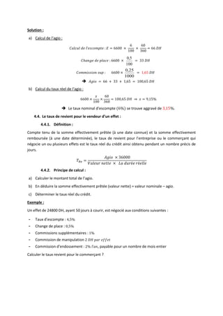 Solution :
a) Calcul de l’agio :
𝐶𝑎𝑙𝑐𝑢𝑙 𝑑𝑒 𝑙’𝑒𝑠𝑐𝑜𝑚𝑝𝑡𝑒 : 𝐸 = 6600 ×
6
100
×
60
360
= 66 𝐷𝐻
𝐶ℎ𝑎𝑛𝑔𝑒 𝑑𝑒 𝑝𝑙𝑎𝑐𝑒 : 6600 ×
100
5
,
0
= 33 𝐷𝐻
𝐶𝑜𝑚𝑚𝑖𝑠𝑠𝑖𝑜𝑛 𝑠𝑢𝑝 : 6600 ×
1000
25
,
0
= 1,65 𝐷𝐻
 𝐴𝑔𝑖𝑜 = 66 + 33 + 1,65 = 100,65 𝐷𝐻
b) Calcul du taux réel de l’agio :
6600 ×
𝑥
100
×
60
360
= 100,65 𝐷𝐻 ⇒ 𝑥 = 9,15%
 Le taux nominal d’escompte (6%) se trouve aggravé de 3,15%.
4.4. Le taux de revient pour le vendeur d’un effet :
4.4.1. Définition :
Compte tenu de la somme effectivement prêtée (à une date connue) et la somme effectivement
remboursée (à une date déterminée), le taux de revient pour l’entreprise ou le commerçant qui
négocie un ou plusieurs effets est le taux réel du crédit ainsi obtenu pendant un nombre précis de
jours.
𝑇𝑅𝑣 =
𝐴𝑔𝑖𝑜 × 36000
𝑉𝑎𝑙𝑒𝑢𝑟 𝑛𝑒𝑡𝑡𝑒 × 𝐿𝑎 𝑑𝑢𝑟é𝑒 𝑟é𝑒𝑙𝑙𝑒
4.4.2. Principe de calcul :
a) Calculer le montant total de l’agio.
b) En déduire la somme effectivement prêtée (valeur nette) = valeur nominale – agio.
c) Déterminer le taux réel du crédit.
Exemple :
Un effet de 24800 DH, ayant 50 jours à courir, est négocié aux conditions suivantes :
- Taux d’escompte : 4,5%
- Change de place : 0,5%
- Commissions supplémentaires : 1%
- Commission de manipulation 2 𝐷𝐻 𝑝𝑎𝑟 𝑒𝑓𝑓𝑒𝑡
- Commission d’endossement : 2% 𝑙’𝑎𝑛, payable pour un nombre de mois entier
Calculer le taux revient pour le commerçant ?
 