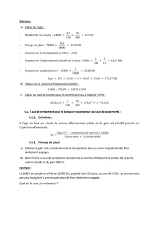 Solution :
a) Calcul de l’agio :
- Montant de l’escompte ∶ 24800 ×
100
5
,
4
×
360
50
= 155 DH
- Change de place ∶ 24800 ×
1000
5
,
0
= 12,40 DH
- Commission de manipulation (1 effet) ∶ 2 DH
- Commission d’endossement (calculée sur 2 mois)∶ 24800 ×
100
2
×
12
2
= 82,67 DH
- Commission supplémentaire ∶ 24800 ×
1000
1
= 24,80 DH
Agio = 155 + 12,40 + 2 + 82,67 + 24,80 = 276,87 DH
b) Valeur nette (somme effectivement prêtée) :
24800 – 276,87 = 24523,13 DH
c) Calcul du taux de revient pour le commerçant qui a négocié l’effet :
24523,13 ×
100
x
×
360
50
= 276,87 ⇒ 𝑥 = 8,13%
4.5. Taux de rendement pour le banquier escompteur (ou taux de placement) :
4.5.1. Définition :
Il s’agit du taux qui résulte la somme effectivement prêtée et du gain net effectif procuré par
l’opération d’escompte.
TP =
(Agio HT − commisions de service) × 36000
Valeur nette × La durée réelle
4.5.2. Principe de calcul
a) Calculer le gain net, compte tenu de la récupération plus ou moins importante des frais
réellement engagés.
b) Déterminer le taux de rendement résultant de la somme effectivement prêtée, de la durée
exacte du prêt et du gain effectif.
Exemple :
La BMCE escompte un effet de 12600 DH, payable dans 50 jours, au taux de 4,5%. Les commissions
perçues équivalent à une récupération de frais réellement engagés.
Quel est le taux de rendement ?
 