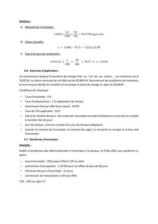 Solution :
a) Montant de l’escompte :
12600 ×
4,5
1000
×
50
360
= 78,75 DH (gain net)
b) Valeur actuelle :
a = 12600 – 78,75 = 12521,25 DH
c) Calcul du taux de rendement :
12521,25 ×
100
x
×
360
50
= 78,75 ⇒ 𝑥 = 4,53%
4.6. Exercices d’application :
Un commerçant dispose d’une lettre de change tirée sur l’un de ses clients ; son échéance est le
31/07/N. La valeur nominale de cet effet est de 20 000 DH. Rencontrant des problèmes de trésorerie,
le commerçant décide de remettre à l’escompte la lettre de change en date du 02/04/N.
Conditions de la banque :
- Taux d’escompte : 8 %
- Taux d’endossement : 1 % (dépendant du temps)
- Commission ﬁxe par effet (hors taxes) : 30 DH
- Taux de TVA applicable : 10 %
- Calcul du nombre de jours : de la date de l’escompte à la date d’échéance en prenant en compte
le nombre réel de jours
- Jour de banque : prise en compte d’un jour de banque obligatoire
- Calculer le montant de l’escompte, le montant des agios, le net porté en compte et le taux réel
d’escompte
4.7. Bordereau d’escompte :
Exemple :
Etablir le bordereau des effets présentés à l’escompte à la banque, le 8 Mai 2022 aux conditions ci-
après :
- taux d’escompte : 10% jusqu’à 90j et 12% au-delà
- commission d’acceptation : 1,54 DH pour les effets de plus de 60 jours
- minimum de jours d’escompte : 15 jours
- commission de manipulation 2 DH par effet
TVA : 10% sur agio H.T
 