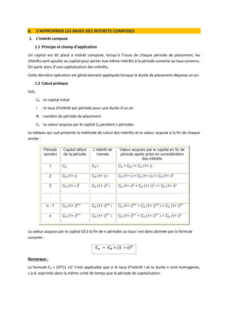 B. S’APPROPRIER LES BASES DES INTERETS COMPOSES
1. L’intérêt composé
1.1 Principe et champ d’application
Un capital est dit placé à intérêt composé, lorsqu’à l’issue de chaque période de placement, les
intérêts sont ajoutés au capital pour porter eux même intérêts à la période suivante au taux convenu.
On parle alors d’une capitalisation des intérêts.
Cette dernière opération est généralement appliquée lorsque la durée de placement dépasse un an.
1.2 Calcul pratique
Soit,
C0 : le capital initial
i : le taux d’intérêt par période pour une durée d’un an
N : nombre de période de placement
Cn : la valeur acquise par le capital C0 pendant n périodes
Le tableau qui suit présente la méthode de calcul des intérêts et la valeur acquise à la fin de chaque
année :
La valeur acquise par le capital C0 à la fin de n périodes au taux i est donc donnée par la formule
suivante :
𝑪𝒏 = 𝑪𝟎 × (𝟏 + 𝒊)𝒏
Remarque :
La formule Cn = C0*(1 +i)n
n’est applicable que si le taux d’intérêt i et la durée n sont homogènes,
c.à.d. exprimés dans la même unité de temps que la période de capitalisation
 