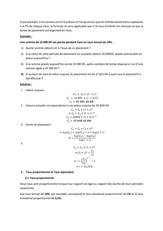 Si par exemple, il est convenu entre le prêteur et l’emprunteur que les intérêts doivent être capitalisés
à la fin de chaque mois, la formule ne sera applicable que si le taux d’intérêt est mensuel et que la
durée de placement est exprimée en mois.
Exemple :
Une somme de 10 000 Dh est placée pendant 5ans au taux annuel de 10%.
1) Quelle somme obtient-on à l’issue de ce placement ?
2) Si au bout de cette période de placement on souhaite obtenir 20 000Dh, quelle somme doit-on
placer aujourd’hui ?
3) Si la somme placée aujourd’hui est de 10 000 Dh, après combien de temps disposera-t-on d’une
somme égale à 23 580 Dh ?
4) Si au bout de 5ans la valeur acquise du placement est de 17 821 Dh à quel taux le placement a
été effectué ?
Solution :
1. Valeur acquise :
𝐶𝑛 = 𝐶0 × (1 + 𝑖)𝑛
𝐶5 = 10 000 × (1 + 0,1)5
𝐶5 = 𝟏𝟔 𝟏𝟎𝟓, 𝟏𝟎 𝑫𝑯
2. Valeurs actuelle correspondante à une valeur acquise de 20 000 𝐷ℎ
𝐶𝑛 = 𝐶0 × (1 + 𝑖)𝑛
⇒ 𝐶0 = 𝐶𝑛 × (1 + 𝑖)−𝑛
𝐶0 = 20000 × (1 + 0,1)−5
𝐶0 = 𝟏𝟐 𝟒𝟏𝟖, 𝟒𝟑 𝑫𝑯
3. Durée de placement
𝐶𝑛 = 𝐶0 × (1 + 𝑖)𝑛
⇒ 𝑙𝑜𝑔(𝐶𝑛) = 𝑙𝑜𝑔(𝐶𝑜) + 𝑛 × 𝑙𝑜𝑔(1 + 𝑖)
𝑁 =
𝑙𝑜𝑔(𝐶𝑛) − 𝑙𝑜𝑔(𝐶0)
𝑙𝑜𝑔(1 + 𝑖)
4.
𝐶𝑛 = 𝐶0 × (1 + 𝑖)𝑛
⇒ (1 + 𝑖)𝑛
=
𝐶𝑛
𝐶0
⇒ 𝑖 = (
𝐶𝑛
𝐶0
)
𝑛−1
− 1
⇒ 𝑖 = 12,25%
2. Taux proportionnel et Taux équivalent
2.1 Taux proportionnel
Deux taux sont proportionnels lorsque leur rapport est égal au rapport des durées de leurs périodes
respectives.
Aux taux annuel de 10%, par exemple, correspond le taux semestriel proportionnel de 5% et le taux
trimestriel proportionnel de 2,5%.
 