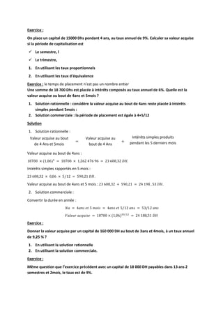 Exercice :
On place un capital de 15000 Dhs pendant 4 ans, au taux annuel de 9%. Calculer sa valeur acquise
si la période de capitalisation est
 Le semestre, l
 Le trimestre,
1. En utilisant les taux proportionnels
2. En utilisant les taux d’équivalence
Exercice : le temps de placement n’est pas un nombre entier
Une somme de 18 700 Dhs est placée à intérêts composés au taux annuel de 6%. Quelle est la
valeur acquise au bout de 4ans et 5mois ?
1. Solution rationnelle : considère la valeur acquise au bout de 4ans reste placée à intérêts
simples pendant 5mois :
2. Solution commerciale : la période de placement est égale à 4+5/12
Solution
1. Solution rationnelle :
Valeur acquise au bout
de 4 Ans et 5mois
=
Valeur acquise au
bout de 4 Ans
+
Intérêts simples produits
pendant les 5 derniers mois
Valeur acquise au bout de 4ans :
18700 × (1,06)4
= 18700 × 1,262 476 96 = 23 608,32 𝐷𝐻.
Intérêts simples rapportés en 5 mois :
23 608,32 × 0,06 × 5/12 = 590,21 𝐷𝐻.
Valeur acquise au bout de 4ans et 5 mois : 23 608,32 + 590,21 = 24 198 , 53 𝐷𝐻.
2. Solution commerciale :
Convertir la durée en année :
𝑁𝑎 = 4𝑎𝑛𝑠 𝑒𝑡 5 𝑚𝑜𝑖𝑠 = 4𝑎𝑛𝑠 𝑒𝑡 5/12 𝑎𝑛𝑠 = 53/12 𝑎𝑛𝑠
𝑉𝑎𝑙𝑒𝑢𝑟 𝑎𝑐𝑞𝑢𝑖𝑠𝑒 = 18700 × (1,06)53/12
= 24 188,51 𝐷𝐻
Exercice :
Donner la valeur acquise par un capital de 160 000 DH au bout de 3ans et 4mois, à un taux annuel
de 9,25 % ?
1. En utilisant la solution rationnelle
2. En utilisant la solution commerciale.
Exercice :
Même question que l’exercice précédent avec un capital de 18 000 DH payables dans 13 ans 2
semestres et 2mois, le taux est de 9%.
 