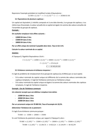 Reprenons l’exemple précèdent et modifiant la date d’équivalence :
12 500 × (1,13)−2
= 𝐶 × (1,13)−6
−> 𝐶 = 20380,92 𝐷𝐻
3.2 Équivalence de plusieurs capitaux :
Un capital est équivalent, à intérêts composés et à une date donnée, à un groupe de capitaux, si au
même taux d’escompte, la valeur actuelle de ce capital est égale à la somme des valeurs actuelles de
l’ensemble du groupe de capitaux.
Exemple :
On souhaite remplacer trois effets suivants :
- 12000 DH dans 2 Ans
- 15000 DH dans 6 Ans
- 18000 DH dans 4 Ans
Par un effet unique de nominal C payable dans 5ans. Taux et de 11%.
Calculer la valeur nominale de ce capital.
Solution :
A l’époque 0, l’égalité d’équivalence s’écrit :
𝐶 × (1,11)−5
= 12000 × (1,11)−2
+ 18000 × (1,11)−4
+ 15000 × (1,11)−6
𝐶 ∗ (1,11)−5
= 29 616,24
𝐶 = 49 905,09 𝐷𝐻
3.3 Echéance commune et échéance moyenne :
Il s’agit du problème de remplacement d’un groupe de capitaux (ou d’effets) par un seul capital.
- Si la valeur nominale du capital unique est différente de la somme des valeurs nominales des
capitaux remplacés, il s’agit de l’échéance commune ou l’échéance unique
- Si la valeur nominale du capital unique est égale à la somme des valeurs nominales des capitaux
remplacés, il s’agit de l’échéance moyenne.
Exemple : Cas de l’échéance commune
Un créancier accepte que son débiteur remplace trois dettes
- 15000 DH dans 2 Ans
- 20000 DH dans 3 Ans
- 35000 DH dans 5 Ans
Par un versement unique de 70 800 DH, Taux d’escompte de 10,5%.
Déterminer l’échéance de ce paiement :
Il s’agit d’une échéance commune puisque :
70 800 <> 15000 + 20000 + 35000
Si x est l’échéance du paiement unique, par rapport à l’époque 0, alors :
70 800 × (1,105)−𝑥
= 15000 × (1,105)−2
+ 20000 × (1,105)−3
+ 35000 × (1,105)−5
70 800 × (1,105)−𝑥
= 12 284,76 + 14 823,24 + 21 244,99 = 48 352,99
 