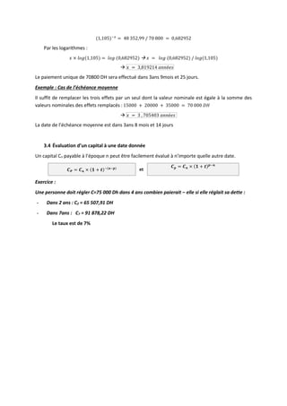 (1,105)−𝑥
= 48 352,99 / 70 800 = 0,682952
Par les logarithmes :
𝑥 × 𝑙𝑜𝑔(1,105) = 𝑙𝑜𝑔 (0,682952)  𝑥 = 𝑙𝑜𝑔 (0,682952) / 𝑙𝑜𝑔(1,105)
 𝑥 = 3,819214 𝑎𝑛𝑛é𝑒𝑠
Le paiement unique de 70800 DH sera effectué dans 3ans 9mois et 25 jours.
Exemple : Cas de l’échéance moyenne
Il suffit de remplacer les trois effets par un seul dont la valeur nominale est égale à la somme des
valeurs nominales des effets remplacés : 15000 + 20000 + 35000 = 70 000 𝐷𝐻
 𝑥 = 3 , 705403 𝑎𝑛𝑛é𝑒𝑠
La date de l’échéance moyenne est dans 3ans 8 mois et 14 jours
3.4 Évaluation d’un capital à une date donnée
Un capital Cn payable à l’époque n peut être facilement évalué à n’importe quelle autre date.
𝑪𝑷 = 𝑪𝒏 × (𝟏 + 𝒕)−(𝒏−𝒑) et
𝑪𝒑 = 𝑪𝒏 × (𝟏 + 𝒕)𝒑−𝒏
Exercice :
Une personne doit régler C=75 000 Dh dans 4 ans combien paierait – elle si elle réglait sa dette :
- Dans 2 ans : C2 = 65 507,91 DH
- Dans 7ans : C7 = 91 878,22 DH
Le taux est de 7%
 