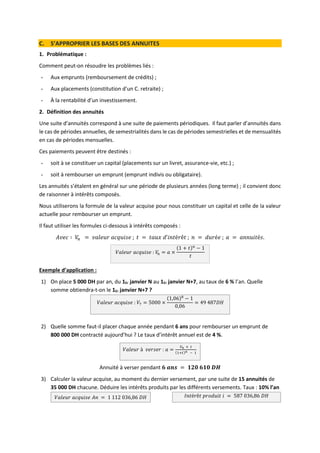 C. S’APPROPRIER LES BASES DES ANNUITES
1. Problématique :
Comment peut-on résoudre les problèmes liés :
- Aux emprunts (remboursement de crédits) ;
- Aux placements (constitution d’un C. retraite) ;
- À la rentabilité d’un investissement.
2. Définition des annuités
Une suite d’annuités correspond à une suite de paiements périodiques. Il faut parler d’annuités dans
le cas de périodes annuelles, de semestrialités dans le cas de périodes semestrielles et de mensualités
en cas de périodes mensuelles.
Ces paiements peuvent être destinés :
- soit à se constituer un capital (placements sur un livret, assurance-vie, etc.) ;
- soit à rembourser un emprunt (emprunt indivis ou obligataire).
Les annuités s’étalent en général sur une période de plusieurs années (long terme) ; il convient donc
de raisonner à intérêts composés.
Nous utiliserons la formule de la valeur acquise pour nous constituer un capital et celle de la valeur
actuelle pour rembourser un emprunt.
Il faut utiliser les formules ci-dessous à intérêts composés :
𝐴𝑣𝑒𝑐 ∶ 𝑉
𝑛 = 𝑣𝑎𝑙𝑒𝑢𝑟 𝑎𝑐𝑞𝑢𝑖𝑠𝑒 ; 𝑡 = 𝑡𝑎𝑢𝑥 𝑑’𝑖𝑛𝑡é𝑟ê𝑡 ; 𝑛 = 𝑑𝑢𝑟é𝑒 ; 𝑎 = 𝑎𝑛𝑛𝑢𝑖𝑡é𝑠.
𝑉𝑎𝑙𝑒𝑢𝑟 𝑎𝑐𝑞𝑢𝑖𝑠𝑒 : 𝑉
𝑛 = 𝑎 ×
(1 + 𝑡)𝑛
− 1
𝑡
Exemple d’application :
1) On place 5 000 DH par an, du 1Er janvier N au 1Er janvier N+7, au taux de 6 % l’an. Quelle
somme obtiendra-t-on le 1Er janvier N+7 ?
𝑉𝑎𝑙𝑒𝑢𝑟 𝑎𝑐𝑞𝑢𝑖𝑠𝑒 : 𝑉7 = 5000 ×
(1,06)8
− 1
0,06
= 49 487𝐷𝐻
2) Quelle somme faut-il placer chaque année pendant 6 ans pour rembourser un emprunt de
800 000 DH contracté aujourd’hui ? Le taux d’intérêt annuel est de 4 %.
𝑉𝑎𝑙𝑒𝑢𝑟 à 𝑣𝑒𝑟𝑠𝑒𝑟 : 𝑎 =
𝑉𝑛 × 𝑡
(1+𝑡)𝑛 − 1
Annuité à verser pendant 𝟔 𝒂𝒏𝒔 = 𝟏𝟐𝟎 𝟔𝟏𝟎 𝑫𝑯
3) Calculer la valeur acquise, au moment du dernier versement, par une suite de 15 annuités de
35 000 DH chacune. Déduire les intérêts produits par les différents versements. Taux : 10% l’an
𝑉𝑎𝑙𝑒𝑢𝑟 𝑎𝑐𝑞𝑢𝑖𝑠𝑒 𝐴𝑛 = 1 112 036,86 𝐷𝐻 𝐼𝑛𝑡é𝑟ê𝑡 𝑝𝑟𝑜𝑑𝑢𝑖𝑡 𝑖 = 587 036,86 𝐷𝐻
 