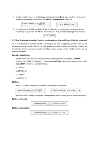 4) Combien faut-il verser à la fin de chaque semestre pendant 8 ans, pour construire au moment
du dernier versement, un capital de 450 000 DH. Taux semestriel est de 4,5
𝑉𝑎𝑙𝑒𝑢𝑟 à 𝑣𝑒𝑟𝑠𝑒𝑟 : 𝑎 =
𝑉𝑛 × 𝑡
(1+𝑡)𝑛 − 1 𝑎 = 19 806,92 𝐷𝐻
5) Par le versement de 10 annuités de 18 000 DH chacune, on constitue au moment du dernier
versement, un capital de 300 000 DH. Trouver le taux de capitalisation (interpolation linéaire)
𝑡 = 10,93%
3. Valeur Acquise par une suite d’annuités constantes à une date postérieure du dernier versement
Ici, le versement de la dernière annuité a un sens puisque celle-ci rapporte, au même titre que les
autres annuités, des intérêts. Pour le calcul de la valeur acquise il est important de situer, d’abord, au
moment du dernier versement, ensuite, on utilise, suivant les cas, soit les intérêts simples, soit les
intérêts composés.
Exemples d’application
1) Une personne place auprès d’un organisme la capitalisation des annuités de 25 000 DH
chacune. Taux 10,5% l’an. Date du 1er
versement 31/12/2004. Date du dernier versement est le
31/12/2014. Calculer le capital constitué au :
- 31/12/2014
- 31/05/2015 (2)
- 31/12/2016
- 31/05/2017 (2)
Solution :
- Au 31/12/2014 on applique directement la formule de capitalisation :
𝑉𝑎𝑙𝑒𝑢𝑟 𝑎𝑐𝑞𝑢𝑖𝑠𝑒 : 𝑉
𝑛 = 𝑎 ×
(1+𝑡)𝑛−1
𝑡
𝑉𝑎𝑙𝑒𝑢𝑟 𝑎𝑐𝑞𝑢𝑖𝑠𝑒 𝐴11 = 475 966,51 𝐷𝐻
- Au 31/05/2015 : la valeur acquise A11 sera capitalisée durant 5 mois après le dernier versement
Solution rationnelle :
𝑉𝑎𝑙𝑒𝑢𝑟 𝑎𝑐𝑞𝑢𝑖𝑠𝑒 𝐶11 (5/12) = 496 790,00 𝐷𝐻
Solution commerciale :
𝑉𝑎𝑙𝑒𝑢𝑟 𝑎𝑐𝑞𝑢𝑖𝑠𝑒 𝐶11 (5/12) = 496 185,43 𝐷𝐻
 