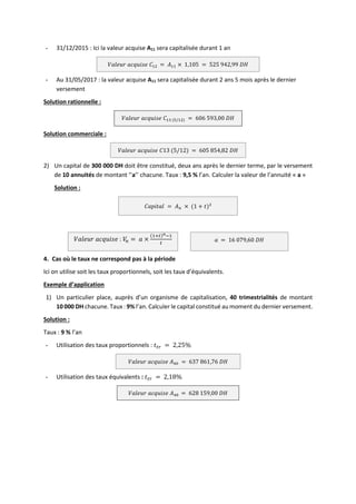 - 31/12/2015 : Ici la valeur acquise A11 sera capitalisée durant 1 an
𝑉𝑎𝑙𝑒𝑢𝑟 𝑎𝑐𝑞𝑢𝑖𝑠𝑒 𝐶12 = 𝐴11 × 1,105 = 525 942,99 𝐷𝐻
- Au 31/05/2017 : la valeur acquise A11 sera capitalisée durant 2 ans 5 mois après le dernier
versement
Solution rationnelle :
𝑉𝑎𝑙𝑒𝑢𝑟 𝑎𝑐𝑞𝑢𝑖𝑠𝑒 𝐶13 (5/12) = 606 593,00 𝐷𝐻
Solution commerciale :
𝑉𝑎𝑙𝑒𝑢𝑟 𝑎𝑐𝑞𝑢𝑖𝑠𝑒 𝐶13 (5/12) = 605 854,82 𝐷𝐻
2) Un capital de 300 000 DH doit être constitué, deux ans après le dernier terme, par le versement
de 10 annuités de montant ‘’a’’ chacune. Taux : 9,5 % l’an. Calculer la valeur de l’annuité « a »
Solution :
𝐶𝑎𝑝𝑖𝑡𝑎𝑙 = 𝐴𝑛 × (1 + 𝑡)2
𝑉𝑎𝑙𝑒𝑢𝑟 𝑎𝑐𝑞𝑢𝑖𝑠𝑒 : 𝑉
𝑛 = 𝑎 ×
(1+𝑡)𝑛−1
𝑡
𝑎 = 16 079,60 𝐷𝐻
4. Cas où le taux ne correspond pas à la période
Ici on utilise soit les taux proportionnels, soit les taux d’équivalents.
Exemple d’application
1) Un particulier place, auprès d’un organisme de capitalisation, 40 trimestrialités de montant
10 000 DH chacune. Taux : 9% l’an. Calculer le capital constitué au moment du dernier versement.
Solution :
Taux : 9 % l’an
- Utilisation des taux proportionnels : 𝑡𝑡𝑟 = 2,25%
𝑉𝑎𝑙𝑒𝑢𝑟 𝑎𝑐𝑞𝑢𝑖𝑠𝑒 𝐴40 = 637 861,76 𝐷𝐻
- Utilisation des taux équivalents : 𝑡𝑡𝑟 = 2,18%
𝑉𝑎𝑙𝑒𝑢𝑟 𝑎𝑐𝑞𝑢𝑖𝑠𝑒 𝐴40 = 628 159,00 𝐷𝐻
 