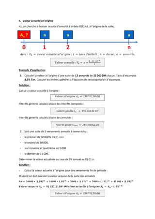 5. Valeur actuelle à l’origine
Ici, on cherche à évaluer la suite d’annuité à la date 0 (C.à.d. à l’origine de la suite)
𝐴𝑣𝑒𝑐 ∶ 𝑉0 = 𝑣𝑎𝑙𝑒𝑢𝑟 𝑎𝑐𝑡𝑢𝑒𝑙𝑙𝑒 à 𝑙’𝑜𝑟𝑖𝑔𝑖𝑛𝑒 ; 𝑡 = 𝑡𝑎𝑢𝑥 𝑑’𝑖𝑛𝑡é𝑟ê𝑡 ; 𝑛 = 𝑑𝑢𝑟é𝑒 ; 𝑎 = 𝑎𝑛𝑛𝑢𝑖𝑡é𝑠.
𝑉𝑎𝑙𝑒𝑢𝑟 𝑎𝑐𝑡𝑢𝑒𝑙𝑙𝑒 : 𝑉0 = 𝑎 ×
1 − (1+𝑡)−𝑛
𝑡
Exemple d’application
1. Calculer la valeur à l’origine d’une suite de 12 annuités de 32 500 DH chacun. Taux d’escompte
8,5% l’an. Calculer les intérêts générés à l’occasion de cette opération d’escompte.
Solution :
Calcul la valeur actuelle à l’origine :
𝑉𝑎𝑙𝑒𝑢𝑟 à 𝑙’𝑜𝑟𝑖𝑔𝑖𝑛𝑒 𝐴0 = 238 702,30 𝐷𝐻
Intérêts générés calculés à base des intérêts composés :
𝐼𝑛𝑡é𝑟ê𝑡 𝑔é𝑛é𝑟é 𝑖𝑖𝑐 = 396 648,32 𝐷𝐻
Intérêts générés calculés à base des annuités :
𝐼𝑛𝑡é𝑟ê𝑡 𝑔é𝑛é𝑟é 𝑖𝑎𝑛𝑛 = 245 350,62 𝐷𝐻
2. Soit une suite de 5 versements annuels à terme échu :
- le premier de 50 000 le 01.01.n+1
- le second de 10 000,
- les troisième et quatrième de 5 000
- le dernier de 15 000.
Déterminer la valeur actualisée au taux de 3% annuel au 01.01.n.
Solution :
- Calcul la valeur actuelle à l’origine pour des versements fin de période :
D’abord on doit calculer la valeur acquise de la suite des annuités
𝐀𝐧 = 𝟓𝟎𝟎𝟎𝟎 × (𝟏, 𝟎𝟑)(𝟒)
+ 𝟏𝟎𝟎𝟎𝟎 × 𝟏, 𝟎𝟑(𝟑)
+ 𝟓𝟎𝟎𝟎 × (𝟏, 𝟎𝟑)(𝟐)
+ 𝟓𝟎𝟎𝟎 × (𝟏, 𝟎𝟑)(𝟏)
+ 𝟏𝟓 𝟎𝟎𝟎 × (𝟏, 𝟎𝟑)(𝟎)
𝑽𝒂𝒍𝒆𝒖𝒓 𝒂𝒄𝒒𝒖𝒊𝒔𝒆 𝑨𝒏 = 𝟗𝟐 𝟔𝟓𝟕, 𝟐𝟏𝑫𝑯  𝑽𝒂𝒍𝒆𝒖𝒓 𝒂𝒄𝒕𝒖𝒆𝒍𝒍𝒆 à 𝒍’𝒐𝒓𝒊𝒈𝒊𝒏𝒆 𝑨𝟎 = 𝑨𝒏 ∗ 𝟏, 𝟎𝟑(−𝟓)
𝑉𝑎𝑙𝑒𝑢𝑟 à 𝑙’𝑜𝑟𝑖𝑔𝑖𝑛𝑒 𝐴0 = 238 702,30 𝐷𝐻
a a a
A0
?
0 1 2 n
 