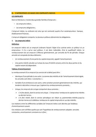 D. S’APPROPRIER LES BASES DES EMPRUNTS INDIVIS
LES EMPRUNTS
Dans la littérature, il existe deux grandes familles d’emprunts :
- Les emprunts indivis ;
- Les emprunts obligataires ;
L’emprunt indivis, ou ordinaire est celui qui est contracté auprès d’un seulemprunteur : banque,
établissement financier,
L’emprunt obligataire comporte, lui plusieurs prêteurs dénommés les obligataires.
1. Les emprunts indivis
Définition
Un emprunt indivis est un emprunt ordinaire faisant l’objet d’un contrat entre un prêteur et un
emprunteur. Il n’y a qu’un seul prêteur, il est donc indivisible, d’où le qualificatif indivis. Le
remboursement de cet emprunt s’effectue généralement, par annuités de fin de période. Chaque
annuité est composée de deux éléments :
- Un remboursement d’une partie du capital emprunté, appelé l’amortissement.
- Une partie intérêt calculée sur la base du taux d’intérêt convenu entre les deux parties et du
capital restant dû dépendant.
Tableau d’amortissement
Le remboursement d’un emprunt (ou service de la dette) peut être :
- Identique d’une période à une autre. La somme des intérêts et de l’amortissement étant égale,
les annuités sont dites « constantes » ;
- Variable d’une échéance à une autre, cette variation provient généralement des intérêts, qui
tendent à décroître à mesure que s’opèrent les remboursements constants ;
- Unique, les emprunts de ce type comportent deux variantes :
• L’in fine absolu, dont le service est unique. L’emprunteur rembourse le capital et les intérêts
au dernier terme ;
• L’in fine relatif, dont le service périodique est réduit au paiementdes intérêts jusqu’au
dernier terme où le débiteur rembourse le capital emprunté en sus des intérêts.
Les relations entre les différentes variables de l’emprunt indivis sont décrites par letableau
d’amortissement suivant.
Ces relations sont vérifiées quelle que soit l’hypothèse de remboursement adoptée :annuités
constantes, amortissement constants ou in fine ;
 