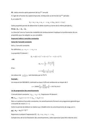 P5 : dette amortie après paiement de la pième
annuité
Il s’agit de la fraction du capital emprunté, remboursée au terme de la pième
période :
Rp et notée P5 :
𝑅𝑃 = 𝑚1 + 𝑚2 + 𝑚3 + ⋯ + 𝑚𝑝 = 𝛴𝑚𝑘 ( 𝑑𝑒 𝑘 = 1 à 𝑝 )
Cette propriété permet de déterminer la dette vivante au terme de la même période Dp :
P5 bis : 𝑫𝑷 = 𝑫𝟎 − 𝑹𝑷
Le choix de l’une ou l’autre des modalités de remboursement implique la transformation de ces
propriétés pour les adapter au cas considéré.
Emprunts indivis à annuités constantes
Calcul de l’annuité constante
Soit a, l’annuité constante.
Par définition, 𝑎1 = 𝑎2 = ⋯ = 𝑎𝑛 = 𝑎
La propriété P1 devient :
𝐷0 = 𝑎[(1 + 𝑖)−1
+ (1 + 𝑖)−2
+ ⋯ + (1 + 𝑖)−𝑛]
⇒P6
: 𝐷0 = 𝑎 ∙ [1 −
(1 + 𝑖)𝑛
𝑖
]
D’où :
𝑎 = 𝐷0 [
𝑖
1 − (1 + 𝑖)−𝑛
]
Les valeurs de
𝑖
1−(1+𝑖)−𝑛 sont données par la TFn°5
Exemple :
Un emprunt de 500 000 D, contracté au taux d 12% est remboursé au moyen de 5
𝑎 = 50000 [
0,12
1 − (1,12)−5
] = 138 704, 84 𝐷
Loi de progression des amortissements
L’annuité étant constante : 𝑎𝑝+1 − 𝑎𝑝 = 0, l’expression P4 devient :
P8: 𝑚𝑝+1 − 𝑚𝑝(1 + 𝑖) = 0 ⇒ 𝑚𝑝+1
= 𝑚𝑝(1 + 𝑖)
Dans un système d’annuités constantes, les amortissements forment une progression géométrique
croissante de raison (1 + 𝑖)
Cette loi permet de déduire la relation qui s’établit entre les amortissements de rangs p et 1 :
P9 : 𝒎𝒑 = 𝒎𝟏(𝟏 + 𝒊)𝒑−𝟏
Reprenons à présent l’expression P2 : 𝐷0 = 𝑚1 + 𝑚2 + ⋯ + 𝑚𝑛
Compte tenu de la loi d’évolution des amortissements, cette expression peut être réécrite ainsi :
 
