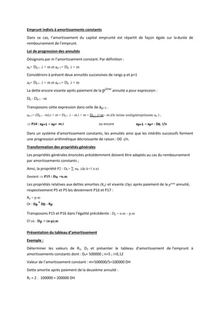 Emprunt indivis à amortissements constants
Dans ce cas, l’amortissement du capital emprunté est répartit de façon égale sur la durée de
remboursement de l’emprunt.
Loi de progression des annuités
Désignons par m l’amortissement constant. Par définition :
ap= Dp-1 .i + m et ap+1= Dp .i + m
Considérons à présent deux annuités successives de rangs p et p+1
ap= Dp-1 .i + m et ap+1= Dp .i + m
La dette encore vivante après paiement de la pième
annuité a pour expression :
Dp –Dp-1 –m
Transposons cette expression dans celle de ap+1 :
ap+1= (Dp-1 –m).i + m = Dp-1 .i – m.i + m = Dp-1 .i+m - m.i(le terme soulignéreprésente ap ) ;
 P14 : ap+1 – ap= -m.i ou encore ap+1 – ap= - D0. i/n
Dans un système d’amortissement constants, les annuités ainsi que les intérêts successifs forment
une progression arithmétique décroissante de raison : D0 .i/n.
Transformation des propriétés générales
Les propriétés générales énoncées précédemment doivent être adaptés au cas du remboursement
par amortissements constants ;
Ainsi, la propriété P2 : D0 =  mk (de k=1 à n)
Devient  P15 : Dn =n.m
Les propriétés relatives aux dettes amorties (Rp) et vivante (Dp) après paiement de la pième
annuité,
respectivement P5 et P5 bis deviennent P16 et P17 :
Rp = p.m
Or : Dp
=
D0 - Rp
Transposons P15 et P16 dans l’égalité précédente : Dp = n.m – p.m
D’où : Dp = (n-p).m
Présentation du tableau d’amortissement
Exemple :
Déterminer les valeurs de R2, D3 et présenter le tableau d’amortissement de l’emprunt à
amortissements constants dont : D0= 500000 ; n=5 ; i=0,12
Valeur de l’amortissement constant : m=500000/5=100000 DH
Dette amortie après paiement de la deuxième annuité :
R2 = 2 . 100000 = 200000 DH
 