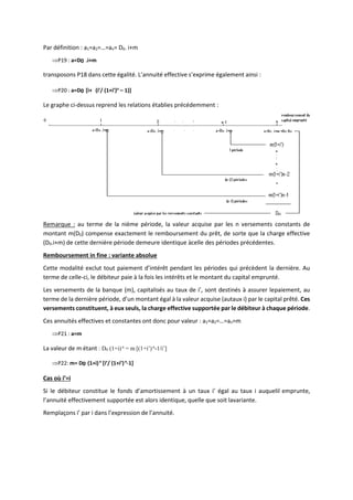Par définition : a1=a2=…=an= D0. i+m
P19 : a=D0 .i+m
transposons P18 dans cette égalité. L’annuité effective s’exprime également ainsi :
P20 : a=D0 [i+ (i’/ (1+i’)n
– 1)]
Le graphe ci-dessus reprend les relations établies précédemment :
Remarque : au terme de la nième période, la valeur acquise par les n versements constants de
montant m(D0) compense exactement le remboursement du prêt, de sorte que la charge effective
(D0.i+m) de cette dernière période demeure identique àcelle des périodes précédentes.
Remboursement in fine : variante absolue
Cette modalité exclut tout paiement d’intérêt pendant les périodes qui précèdent la dernière. Au
terme de celle-ci, le débiteur paie à la fois les intérêts et le montant du capital emprunté.
Les versements de la banque (m), capitalisés au taux de i’, sont destinés à assurer lepaiement, au
terme de la dernière période, d’un montant égal à la valeur acquise (autaux i) par le capital prêté. Ces
versements constituent, à eux seuls, la charge effective supportée par le débiteur à chaque période.
Ces annuités effectives et constantes ont donc pour valeur : a1=a2=…=an=m
P21 : a=m
La valeur de m étant : D0 (1+i)n
= m [(1+i’)n
-1/i’]
P22: m= D0 (1+i)n
[i’/ (1+i’)n
-1]
Cas où i’=i
Si le débiteur constitue le fonds d’amortissement à un taux i’ égal au taux i auquelil emprunte,
l’annuité effectivement supportée est alors identique, quelle que soit lavariante.
Remplaçons i’ par i dans l’expression de l’annuité.
 
