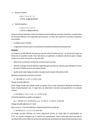 Variante relative :
a=D0. [i + (i/ (1+i)n
– 1]
P20 bis: a= D0. [i/1-(1+i)-n
]
Variante absolue :
a= D0 (1+i)n
[i/ (1+i)n
-1]
P22 bis: a= D0 [i/ 1-(1+i)-n
]
Cette annuité est identique à celle d’un emprunt amortissable par annuités constantes. La destination
de l’annuité effective n’est cependant pas exclusive, à l’instar des emprunts à annuités constantes,
mais double :
- Le prêteur, pour l’intérêt,
- L’organisme financier, pour les versements constitutifs du fonds d’amortissement.
Exemple :
Un emprunt de 500 000 DH contracté au taux de 12% est remboursé par un versement unique au
terme de la cinquième année. Pour faire face à ce paiement, le débiteur décide de placer chaque
année une somme rémunérée au taux de 10% ;
- Déterminer le montant constant de ces versements annuels;
- Calculer la charge annuelle effective engendrée par cet emprunt, sachant que le décideur est tenu
de verser l’intérêt au terme de chaque année ;
- Quelle serait cette charge annuelle si les placements étaient rémunérés à 12%.
Montant constant des versements annuels :
m= 500 000[0,10 / (1,10)5
-1]=81898,74 DH
Charge annuelle effective :
Cette charge résulte des intérêts versés au préteur (D0.i) et des versements destinésà constituer le
fonds d’amortissement (m). Il s’agit donc de déterminer l’annuité correspondante à la variante
relative.
m=500 000[0,12 +0,10 / (1,10)5
-1]= 141 898,74 DH
La fraction destinée au prêteur est égale à :
D0.i = 500 000. 0,12 = 60 000 DH ou a-m= 141 898,74 – 81 898,74= 60 000 DH
Charge annuelle effective si i’= 0,12
Dans ce cas i’=i. l’annuité effective s’obtient directement à partir de :
a= 500 000 [0,12/1- (1,12)-5
]=138 704,87 DH
La charge annuelle effective est moins importante qu’elle ne l’était dans le casprécédent où
i’i. ce résultat s’explique par le rythme de capitalisation. Celui-ci étant plus élevé que dans le
cas initial (12% contre 10%), les versements destinés àla constitution du fonds d’amortissements sont
 