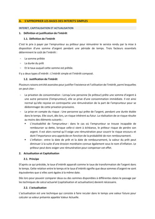 A. S’APPROPRIER LES BASES DES INTERETS SIMPLES
INTERET, CAPITALISATION ET ACTUALISATION
1. Définition et justification de l’intérêt
1.1. Définition de l’intérêt
C’est le prix à payer par l’emprunteur au prêteur pour rémunérer le service rendu par la mise à
disposition d’une somme d’argent pendant une période de temps. Trois facteurs essentiels
déterminent le coût de l’intérêt :
- La somme prêtée
- La durée du prêt
- Et le taux auquel cette somme est prêtée.
Il y a deux types d’intérêt : L’intérêt simple et l’intérêt composé.
1.2. Justification de l’intérêt
Plusieurs raisons ont été avancées pour justifier l’existence et l’utilisation de l’intérêt, parmi lesquelles
on peut citer :
- La privation de consommation : Lorsqu’une personne (le prêteur) prête une somme d’argent à
une autre personne (l’emprunteur), elle se prive d’une consommation immédiate. Il est ainsi
normal qu’elle reçoive en contrepartie une rémunération de la part de l’emprunteur pour se
dédommager de cette privation provisoire.
- La prise en compte du risque : Une personne qui prête de l’argent, pendant une durée étalée
dans le temps. Elle court, dès lors, un risque inhérent au futur. La réalisation de ce risque résulte
au moins des éléments suivants :
 L’insolvabilité de l’emprunteur : dans le cas où l’emprunteur se trouve incapable de
rembourser sa dette, lorsque celle-ci vient à échéance, le prêteur risque de perdre son
argent. Il est alors normal qu’il exige une rémunération pour couvrir le risque encouru et
dont l’importance sera appréciée en fonction de la probabilité de non remboursement.
 L’inflation : entre la date de prêt et la date de remboursement, la valeur du prêt peut
diminuer à la suite d’une érosion monétaire connue également sous le nom d’inflation. Le
prêteur peut donc exiger une rémunération pour compenser cet effet.
2. Actualisation et Capitalisation
2.1. Principe
D’après ce qui précède, le taux d’intérêt apparaît comme le taux de transformation de l’argent dans
le temps. Cette relation entre le temps et le taux d’intérêt signifie que deux sommes d’argent ne sont
équivalentes que si elles sont égales à la même date.
Dès lors pour pouvoir comparer deux ou des sommes disponibles à différentes dates le passage par
les techniques de calcul actuariel (capitalisation et actualisation) devient nécessaire.
2.2. L’actualisation
L’actualisation est une technique qui consiste à faire reculer dans le temps une valeur future pour
calculer sa valeur présente appelée Valeur Actuelle.
 