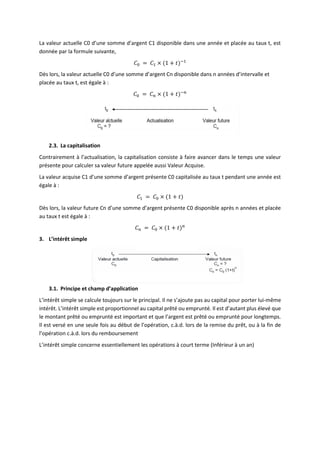 La valeur actuelle C0 d’une somme d’argent C1 disponible dans une année et placée au taux t, est
donnée par la formule suivante,
𝐶0 = 𝐶1 × (1 + 𝑡)−1
Dès lors, la valeur actuelle C0 d’une somme d’argent Cn disponible dans n années d’intervalle et
placée au taux t, est égale à :
𝐶0 = 𝐶𝑛 × (1 + 𝑡)−𝑛
2.3. La capitalisation
Contrairement à l’actualisation, la capitalisation consiste à faire avancer dans le temps une valeur
présente pour calculer sa valeur future appelée aussi Valeur Acquise.
La valeur acquise C1 d’une somme d’argent présente C0 capitalisée au taux t pendant une année est
égale à :
𝐶1 = 𝐶0 × (1 + 𝑡)
Dès lors, la valeur future Cn d’une somme d’argent présente C0 disponible après n années et placée
au taux t est égale à :
𝐶𝑛 = 𝐶0 × (1 + 𝑡)𝑛
3. L’intérêt simple
3.1. Principe et champ d’application
L’intérêt simple se calcule toujours sur le principal. Il ne s’ajoute pas au capital pour porter lui-même
intérêt. L’intérêt simple est proportionnel au capital prêté ou emprunté. Il est d’autant plus élevé que
le montant prêté ou emprunté est important et que l’argent est prêté ou emprunté pour longtemps.
Il est versé en une seule fois au début de l’opération, c.à.d. lors de la remise du prêt, ou à la fin de
l’opération c.à.d. lors du remboursement
L’intérêt simple concerne essentiellement les opérations à court terme (Inférieur à un an)
 