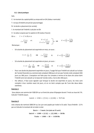 3.2. Calcul pratique
Soit,
C : le montant du capital prêté ou emprunté en Dh (Valeur nominale)
T : le taux d’intérêt annuel (en pourcentage)
N : la durée e placement (en année)
I : le montant de l’intérêt à calculer en Dh
V : la valeur acquise par le capital en Dh (valeur future)
On a : 𝐼 = 𝐶 × 𝑡% × 𝑛
𝐼 =
𝐶. 𝑡. 𝑛
100
et :
𝑉 = 𝐶 + 𝐼
𝑉 = 𝐶 (1 +
𝑡. 𝑛
100
)
𝑉 = 𝐶 +
𝐶. 𝑡. 𝑛
100
Remarque :
- Si la durée du placement est exprimée en mois, on aura :
𝐼 = 𝐶 ⋅
1
100
⋅
𝑛
12 𝐼 =
𝐶. 𝑡. 𝑛
1200
Et 𝑉 = 𝐶 (1 +
𝑡. 𝑛
1200
)
- Si la durée du placement est exprimée en jours, on aura :
𝐼 = 𝐶 ⋅
𝑡
100
⋅
𝑛
360
𝐼 =
𝐶. 𝑡. 𝑛
36000
Et 𝑉 = 𝐶 (1 +
𝑡 ⋅ 𝑛
36000
)
- Pour une durée de placement exprimée en jours, l’usage fait que l’intérêt est calculé sur la base
de l’année financière ou commerciale comptant 360 jours et non pas l’année civile comptant 365
jours ou 366 jours. L’exception est faite pour les comptes à terme et les bons de caisse dont
l’intérêt servi est calculé sur la base de l’année civile, c'est-à-dire 365 jours
- Par ailleurs, il faut aussi signaler que lorsque la durée est exprimée en jours, les mois sont
comptés à leur nombre exact de jours, et on ne tient compte que de l’une des deux dates
extrêmes.
Exercice 1
Vous placez une somme de 4 500 DH sur un livret de caisse d’épargne durant 7 mois au taux de 3 %.
Calculer l’intérêt acquis.
Intérêt = 4 500 × (7/12) × (3/100) = 78.75 dh
Exercice 2
Une créance de nominal 1000 DH au 1er juin sera payée par traite le 31 août. Taux d'intérêt : 12 %
par an Calculer le montant de la traite à créer
𝐃𝐮𝐫é𝐞 = 𝟑 𝐦𝐨𝐢𝐬 (𝟏𝐞𝐫 𝐣𝐮𝐢𝐧 𝐚𝐮 𝟑𝟏 𝐚𝐨û𝐭)
𝐈𝐧𝐭é𝐫ê𝐭 = 𝟏 𝟎𝟎𝟎 × (𝟑/𝟏𝟐) × (𝟏𝟐/𝟏𝟎𝟎) = 𝟑𝟎 𝐃𝐡
𝐓𝐫𝐚𝐢𝐭𝐞 = 𝟏 𝟎𝟎𝟎 + 𝟑𝟎 = 𝟏 𝟎𝟑𝟎 𝐃𝐡
⇒
⇒
⇒
 