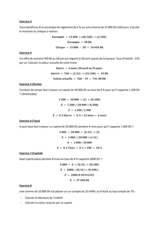 Exercice 3
Vous bénéficiez d’un escompte de règlement de 2 % sur une créance de 15 000 DH à 60 jours. Calculer
le montant du chèque à réaliser.
𝐄𝐬𝐜𝐨𝐦𝐩𝐭𝐞 = 𝟏𝟓 𝟎𝟎𝟎 × (𝟔𝟎/𝟑𝟔𝟎) × (𝟐/𝟏𝟎𝟎)
𝐄𝐬𝐜𝐨𝐦𝐩𝐭𝐞 = 𝟓𝟎 𝐃𝐡
𝐂𝐡è𝐪𝐮𝐞 = 𝟏𝟓 𝟎𝟎𝟎 − 𝟓𝟎 = 𝟏𝟒 𝟗𝟓𝟎 𝐃𝐡
Exercice 4
Un effet de nominal 760 Dh au 30 juin est négocié le 30 avril auprès de la banque. Taux d'intérêt : 15%
par an. Calculer la valeur actuelle de cette traite
𝐃𝐮𝐫é𝐞 = 𝟐 𝐦𝐨𝐢𝐬 (𝟑𝟎 𝐚𝐯𝐫𝐢𝐥 𝐚𝐮 𝟑𝟏 𝐣𝐮𝐢𝐧)
𝐈𝐧𝐭é𝐫ê𝐭 = 𝟕𝟔𝟎 × (𝟐/𝟏𝟐) × (𝟏𝟓/𝟏𝟎𝟎) = 𝟏𝟗 𝐃𝐡
𝐕𝐚𝐥𝐞𝐮𝐫 𝐚𝐜𝐭𝐮𝐞𝐥𝐥𝐞 = 𝟕𝟔𝟎 – 𝟏𝟗 = 𝟕𝟒𝟏. 𝟎𝟎 𝐃𝐡
Exercice 5 (Durée)
Combien de temps faut-il placer un capital de 30 000 Dh au taux de 8 % pour qu’il rapporte 1 200 Dh
? (3méthodes)
𝟏 𝟐𝟎𝟎 = 𝟑𝟎 𝟎𝟎𝟎 × (𝑿) × (𝟖/𝟏𝟎𝟎)
𝑿 = 𝟏 𝟐𝟎𝟎 / (𝟑𝟎 𝟎𝟎𝟎 × 𝟖/𝟏𝟎𝟎)
𝑿 = 𝟏 𝟐𝟎𝟎 / 𝟐 𝟒𝟎𝟎
𝑿 = 𝟎. 𝟓 𝑫𝒖𝒓é𝒆 = 𝟎. 𝟓 × 𝟏𝟐 𝒎𝒐𝒊𝒔 = 𝟔 𝒎𝒐𝒊𝒔
Exercice 6 (Taux)
A quel taux faut-il placer un capital de 20 000 Dh pendant 6 mois pour qu’il rapporte 1 000 Dh ?
𝟏 𝟎𝟎𝟎 = 𝟐𝟎 𝟎𝟎𝟎 × (𝟔/𝟏𝟐) × (𝑿)
𝑿 = 𝟏 𝟎𝟎𝟎 / (𝟐𝟎 𝟎𝟎𝟎 × 𝟔/𝟏𝟐)
𝑿 = 𝟏 𝟎𝟎𝟎 / 𝟏𝟎 𝟎𝟎𝟎
𝑿 = 𝟎. 𝟏 𝑻𝒂𝒖𝒙 = 𝟎. 𝟏 × 𝟏𝟎𝟎 = 𝟏𝟎 %
Exercice 7 (Capital)
Quel capital placé pendant 8 mois au taux de 8 % rapporte 2000 Dh ?
𝟐 𝟎𝟎𝟎 = 𝑿 × (𝟖/𝟏𝟐) × (𝟖/𝟏𝟎𝟎)
𝑿 = 𝟐𝟎𝟎𝟎/ ((𝟖/𝟏𝟐) × (𝟖/𝟏𝟎𝟎))
𝑿 = 𝟐𝟎𝟎𝟎/𝟎. 𝟎𝟓𝟑𝟑𝟑𝟑𝟑𝟑
𝑿 = 𝟑𝟕 𝟓𝟎𝟎 𝑫𝒉
Exercice 8
Une somme de 10 000 Dh est placée sur un compte du 23 AVRIL au 9 Août au taux simple de 7% :
- Calculer le Montant de l’intérêt
- Calculer la valeur acquise par ce capital
 