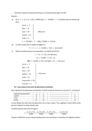 - Chercher la date de remboursement pour un intérêt produit égal à 315 Dh.
Solution
a) On a ; 𝐼 = (𝐶 × (𝑇 × (𝑁) / 36000 avec 𝐶 = 10 000, 𝑇 = 7, Calculons alors le nombre de
jours
𝐴𝑣𝑟𝑖𝑙 = 7
𝑀𝑎𝑖 = 31
𝐽𝑢𝑖𝑛 = 30 108 𝑗𝑜𝑢𝑟𝑠
𝐽𝑢𝑖𝑙𝑙𝑒𝑡 = 31
𝐴𝑜û𝑡 = 9
𝐼 = (10 000 ∗ 7 ∗ 108) / 36000 = 210 𝐷ℎ
b) La valeur acquis par ce capital est égale à V
𝑉 = 𝐶 + 𝐼 = 10 000 + 210 = 10 210 𝐷𝐻
c) Date de remboursement correspondant à un intérêt de 315 Dh
𝐼 = (𝐶 ∗ 𝑇 ∗ 𝑁) / 36 000 𝑑𝑜𝑛𝑐
𝑁 = 36 000 ∗ 𝐼 / (𝐶 ∗ 𝑇)
 𝑁 = 36 000 × 315 / (10 000 × 7) = 162 𝐽𝑜𝑢𝑟𝑠
𝐴𝑣𝑟𝑖𝑙 = 7
𝑀𝑎𝑖 = 31
𝐽𝑢𝑖𝑛 = 30
𝐽𝑢𝑖𝑙𝑙𝑒𝑡 = 31
𝐴𝑜û𝑡 = 31
𝑆𝑒𝑝𝑡𝑒𝑚𝑏𝑟𝑒 = 30
𝑂𝑐𝑡𝑜𝑏𝑟𝑒 = 2
3.3. Taux moyen d’une série de placements simultanés
Soit J opérations de placement simultanées à intérêt simple de sommes Cj, aux taux Tj , sur Nj jours.
Opération de placement 1 2 ……………………………………………. J
Capital C1 C2 ……………………………………………. Cj
Taux T1 T2 ……………………………………………. Tj
Durée N1 N2 ……………………………………………. Nj
Le taux Moyen de cette série de placement est un taux unique T qui, appliqué à cette même série,
permet d’obtenir le même intérêt total.
L’intérêt total de cette série est égal à :
𝐼 =
𝐶1 × 𝑇1 × 𝑁1
36000
+
𝐶2 × 𝑇2 × 𝑁2
36000
+
𝐶3 × 𝑇3 × 𝑁3
36000
+ ⋯ +
𝐶𝑗 × 𝑇𝑗 × 𝑁𝑗
36000
D’après la définition, le taux moyen de placement sera calculé par la résolution de l’égalité suivante :
162 𝑗𝑜𝑢𝑟𝑠
 