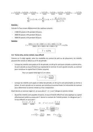 𝐼 =
𝐶1×𝑇1×𝑁1
36000
+
𝐶2×𝑇2×𝑁2
36000
+
𝐶3×𝑇3×𝑁3
36000
+ ⋯ +
𝐶𝑗×𝑇𝑗×𝑁𝑗
36000
=
𝐶1×𝑇×𝑁1
36000
+
𝐶2×𝑇×𝑁2
36000
+
𝐶3×𝑇×𝑁3
36000
+ ⋯ +
𝐶𝑗×𝑇×𝑁𝑗
36000
∑ 𝐶𝑖
𝑗
𝑖=1
× 𝑇𝑖 × 𝑁𝑖 = 𝑇 × ∑ 𝐶𝑖
𝑗
𝑖=1
× 𝑁𝑖 ⇒ 𝑇 =
∑ 𝐶𝑖
𝑗
𝑖=1 × 𝑡𝑖 × 𝑛𝑖
∑ 𝐶𝑖 ×
𝑗
𝑖=1 𝑛𝑖
Exercice :
Calculer le Taux moyen déplacement des capitaux suivants :
- 2 000 Dh placés à 3% pendant 30 jours,
- 3000 Dh placés à 4% pendant 40 jours
- 4000 Dh placés à 5% pendant 50 jours
Solution
𝑇 =
2000 × 3 × 30 + 3000 × 4 × 40 + 4000 × 5 × 50
2000 × 30 + 3000 × 40 + 4000 × 50
= 4,37%
𝑇 = 4,37%
3.4. Terme échu, terme à échoir, taux effectif
Comme on l’a déjà signalé, selon les modalités du contrat de prêt ou de placement, les intérêts
peuvent être versés en début ou en fin de période :
- Lorsque les intérêts sont payés en fin de période, on dit qu’ils sont post-comptés ou terme échu.
Ils sont calculés au taux d’initial C qui représente le nominal. Ils sont ajoutés ensuite, au nominal
pour constituer le capital final V (Valeur acquise).
Pour un capital initial égal à C on a donc
𝑉 = 𝐶 × (1 +
𝑇 × 𝑁
36000
)
- Lorsque les intérêts sont payés en début de période, on dit qu’ils sont précomptés ou terme à
échoir. Ils sont calculés sur le nominal, qui constitue la somme finale C et retranchés du nominal
pour déterminer la somme initiale ou mise à disposition.
Etant donné un nominal «égal à C, on aura alors C’ = C- I, où C’ désigne la somme initiale.
- Quand les intérêts sont payables d’avance, le taux d’intérêt effectif est celui appliqué au capital
effectivement prêté ou emprunté C’ donne le montant de l’intérêt produit. En désignant par T,
le taux effectif, on aura alors :
𝐶 ⋅ 𝑡 ⋅ 𝑛
36000
=
𝐶′
⋅ 𝑇 ⋅ 𝑛
36000
, 𝑂𝑟: 𝐶′
= 𝐶 − 𝐼 = 𝐶 −
𝐶 ⋅ 𝑡 ⋅ 𝑛
30000
𝐷𝑜𝑛𝑐 ∶
𝐶 ⋅ 𝑡 ⋅ 𝑛
36000
=
(𝐶 −
𝐶. 𝑡. 𝑛
36000
) . 𝑇. 𝑛
36000
𝑡 = 𝑇 (1 −
𝑡.𝑛
36000
) donc 𝑇 =
𝑡
1−
𝑡⋅𝑛
36000
 