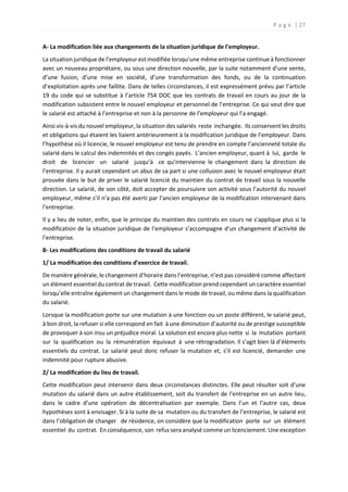 P a g e | 27
A- La modification liée aux changements de la situation juridique de l’employeur.
La situation juridique de l’employeur est modifiée lorsqu’une même entreprise continue à fonctionner
avec un nouveau propriétaire, ou sous une direction nouvelle, par la suite notamment d’une vente,
d’une fusion, d’une mise en société, d’une transformation des fonds, ou de la continuation
d’exploitation après une faillite. Dans de telles circonstances, il est expressément prévu par l’article
19 du code qui se substitue à l’article 754 DOC que les contrats de travail en cours au jour de la
modification subsistent entre le nouvel employeur et personnel de l’entreprise. Ce qui veut dire que
le salarié est attaché à l’entreprise et non à la personne de l’employeur qui l’a engagé.
Ainsi vis-à-vis du nouvel employeur, la situation des salariés reste inchangée. Ils conservent les droits
et obligations qui étaient les liaient antérieurement à la modification juridique de l’employeur. Dans
l’hypothèse où il licencie, le nouvel employeur est tenu de prendre en compte l’ancienneté totale du
salarié dans le calcul des indemnités et des congés payés. L’ancien employeur, quant à lui, garde le
droit de licencier un salarié jusqu’à ce qu’intervienne le changement dans la direction de
l’entreprise. Il y aurait cependant un abus de sa part si une collusion avec le nouvel employeur était
prouvée dans le but de priver le salarié licencié du maintien du contrat de travail sous la nouvelle
direction. Le salarié, de son côté, doit accepter de poursuivre son activité sous l’autorité du nouvel
employeur, même s’il n’a pas été averti par l’ancien employeur de la modification intervenant dans
l’entreprise.
Il y a lieu de noter, enfin, que le principe du maintien des contrats en cours ne s’applique plus si la
modification de la situation juridique de l’employeur s’accompagne d’un changement d’activité de
l’entreprise.
B- Les modifications des conditions de travail du salarié
1/ La modification des conditions d’exercice de travail.
De manière générale, le changement d’horaire dans l’entreprise, n’est pas considéré comme affectant
un élément essentiel du contrat de travail. Cette modification prend cependant un caractère essentiel
lorsqu’elle entraîne également un changement dans le mode de travail, ou même dans la qualification
du salarié.
Lorsque la modification porte sur une mutation à une fonction ou un poste différent, le salarié peut,
à bon droit, la refuser si elle correspond en fait à une diminution d’autorité ou de prestige susceptible
de provoquer à son insu un préjudice moral. La solution est encore plus nette si la mutation portant
sur la qualification ou la rémunération équivaut à une rétrogradation. Il s’agit bien là d’éléments
essentiels du contrat. Le salarié peut donc refuser la mutation et, s’il est licencié, demander une
indemnité pour rupture abusive.
2/ La modification du lieu de travail.
Cette modification peut intervenir dans deux circonstances distinctes. Elle peut résulter soit d’une
mutation du salarié dans un autre établissement, soit du transfert de l’entreprise en un autre lieu,
dans le cadre d’une opération de décentralisation par exemple. Dans l’un et l’autre cas, deux
hypothèses sont à envisager. Si à la suite de sa mutation ou du transfert de l’entreprise, le salarié est
dans l’obligation de changer de résidence, on considère que la modification porte sur un élément
essentiel du contrat. En conséquence, son refus sera analysé comme un licenciement. Une exception
 