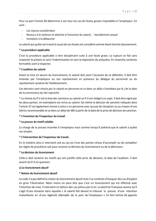 P a g e | 30
Pour sa part l’article 40 détermine à son tour les cas de fautes graves imputables à l’employeur. Ce
sont :
- Les injures caractérisées
- Recours à la violence et atteinte à l’encontre du salarié. - Harcèlement sexuel
- Incitation à la débauche
Le salarié qui quitte son travail à cause de ces fautes est considéré comme étant licencié abusivement.
* La procédure applicable
C’est la procédure applicable à titre disciplinaire suite à une faute grave. La rupture se fait sans
respecter le préavis et sans l’indemnisation et sans la réparation du préjudice. En revanche certaines
formalités sont à respecter.
* L’audition du salarié
Avant la mise en œuvre du licenciement, le salarié doit avoir l’occasion de se défendre. Il doit être
entendu par l’employeur ou son représentant en présence du délégué du personnel ou du
représentant syndical de l’établissement.
Ces derniers sont choisis par le salarié en personne et ce dans un délai n’excédant par 8 j de la date
de la commission du fait reproché.
* La remise du P.V est la liste des sanctions au salarié un P.V est rédigé à ce sujet. Il doit être signé par
les deux parties. Un exemplaire est remis au salarié. De même la décision de sanction indiquée dans
l’article 37 est également remise à celui-ci en personne avec accusé de réception ou au moyen d’une
lettres recommandée et ce dans un délai de 48h à partir de la date de la prise de décision de sanction.
* L’invention de l’inspecteur du travail
* La preuve du motif valable.
La charge de la preuve incombe à l’employeur tout comme lorsqu’il prétend que le salarié a quitté
son emploi.
* L’intervention de l’inspecteur de travail.
En la matière celui-ci intervient soit au cas où l’une des parties refuse d’accomplir ou de compléter
les règles de procédure soit pour recevoir la décision du licenciement ou de la démission.
* La décision du licenciement
Celle-ci doit contenir les motifs qui ont justifié cette prise de décision, la date de l’audition. Il doit
assorti du P.V en question.
c) Le licenciement abusif
* Notion du licenciement abusif
Le code n’a pas définit la notion du licenciement abusif mais il se contente d’évoquer des cas d’espèce
en grise l’illustration. Néon moins on peut dire que c’est un licenciement qui est effectué avec
l’intention de mise. Il intervient en dehors des cas prévus par la loi. La doctrine Française avance qu’il
s’agit d’une situation dans laquelle « le salarié fait devant le tribunal la preuve d’une intention
malveillante en d’une légèreté blâmable de la part de l’employeur ». En fait l’article 36 apporte
 