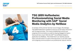 SAP Customer Success Profile | Sports and Entertainment | TSG 1899 Hoffenheim
©

2013 SAP AG or an SAP affiliate company. All rights reserved.

Picture Credit | Used with permission.

TSG 1899 Hoffenheim:
Professionalizing Social Media
Monitoring with SAP® Social
Media Analytics by NetBase
A member of the premier German soccer league, Bundesliga,
TSG 1899 Hoffenheim needed to improve social media interaction
with its large fan base. This meant establishing control over
outgoing communications as well as staying engaged on topics
that excite fans most. With the SAP® Social Media Analytics
application by NetBase, TSG Hoffenheim can identify popular
topics and see where it is part of the discussion. It can also make
sure outgoing communications are professional, topical, and fun.

 