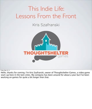 Kris Szafranski
This Indie Life:
Lessons From the Front
1Friday, May 16, 14
Hello, thanks for coming. I’m Kris Szafranski, owner of Thoughtshelter Games, a video game
start-up here in the twin cities. My company has been around for about a year but I’ve been
working on games for quite a bit longer than that.
 