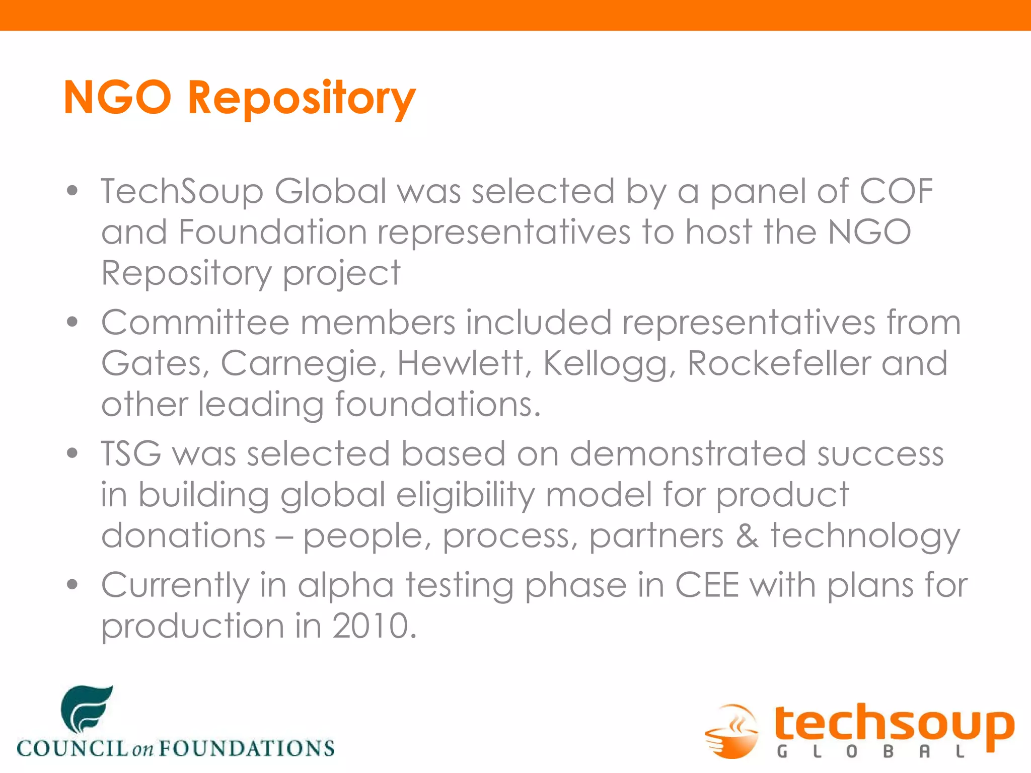 NGO Repository TechSoup Global was selected by a panel of COF and Foundation representatives to host the NGO Repository project Committee members included representatives from Gates, Carnegie, Hewlett, Kellogg, Rockefeller and other leading foundations. TSG was selected based on demonstrated success in building global eligibility model for product donations – people, process, partners & technology Currently in alpha testing phase in CEE with plans for production in 2010.  