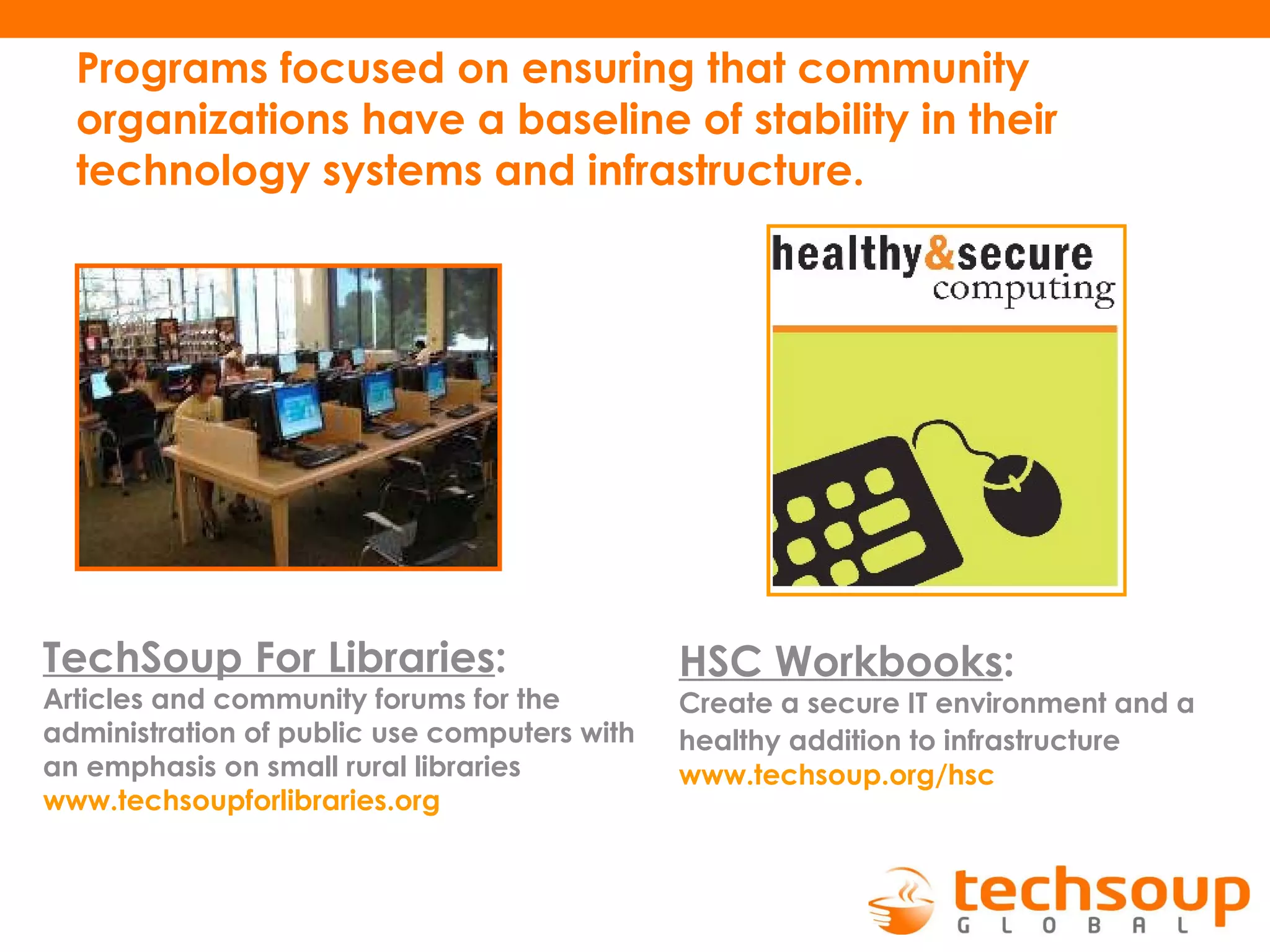Programs focused on ensuring that community organizations have a baseline of stability in their technology systems and infrastructure. TechSoup For Libraries :   Articles and community forums for the administration of public use computers with an emphasis on small rural libraries   www.techsoupforlibraries.org   HSC Workbooks :   Create a secure IT environment and a healthy addition to infrastructure   www.techsoup.org / hsc 
