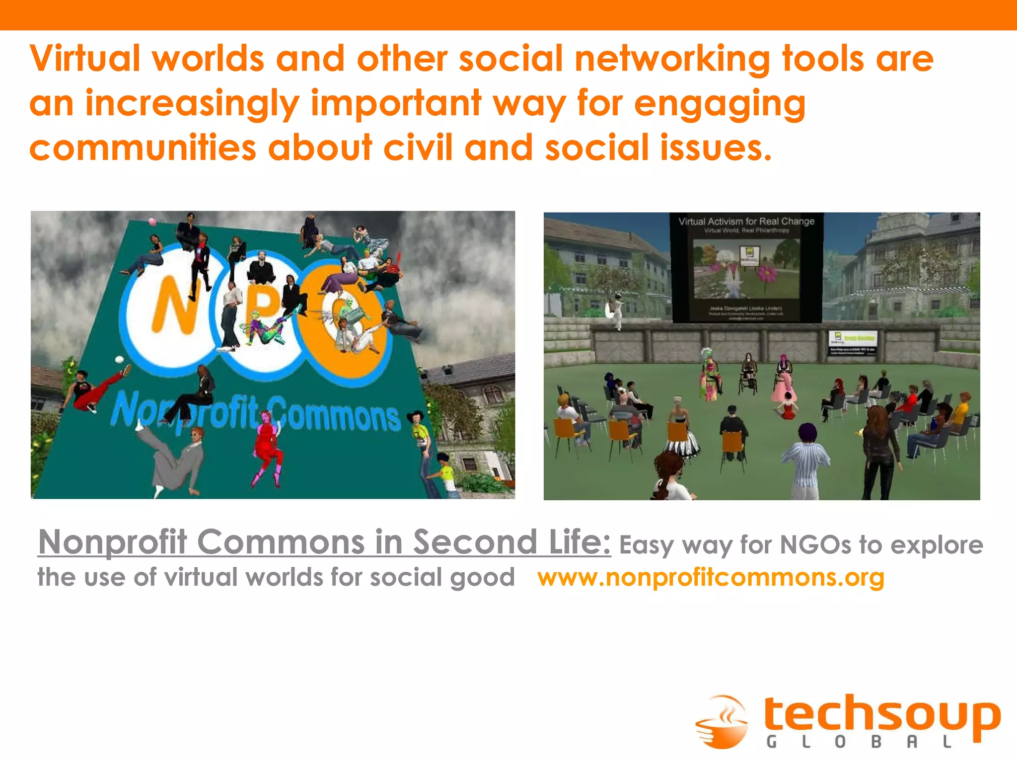 Virtual worlds and other social networking tools are an increasingly important way for engaging communities about civil and social issues.   Nonprofit Commons in Second Life:   Easy way for NGOs to explore the use of virtual worlds for social good   www.nonprofitcommons.org   