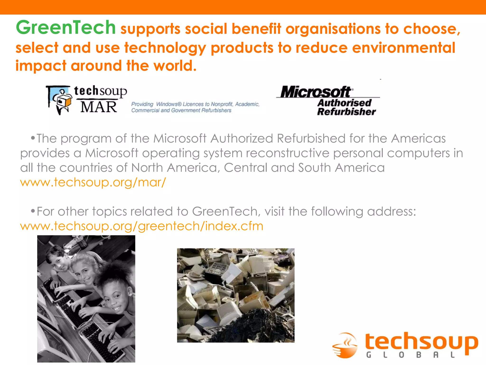 GreenTech   supports social benefit organisations to choose, select and use technology products to reduce environmental impact around the world .   The program of the Microsoft Authorized Refurbished for the Americas provides a Microsoft operating system reconstructive personal computers in all the countries of North America, Central and South America  www.techsoup.org /mar/ For other topics related to GreenTech, visit the following address :  www.techsoup.org / greentech / index.cfm   
